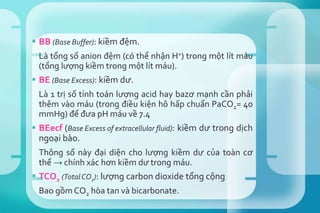  BB (Base Buffer): kiềm đệm.
Là tổng số anion đệm (có thể nhận H+) trong một lít máu
(tổng lượng kiềm trong một lít máu).
 BE (Base Excess): kiềm dư.
Là 1 trị số tính toán lượng acid hay bazơ mạnh cần phải
thêm vào máu (trong điều kiện hô hấp chuẩn PaCO2= 40
mmHg) để đưa pH máu về 7.4
 BEecf (Base Excess of extracellular fluid): kiềm dư trong dịch
ngoại bào.
Thông số này đại diện cho lượng kiềm dư của toàn cơ
thể → chính xác hơn kiềm dư trong máu.
 TCO2 (Total CO2): lượng carbon dioxide tổng cộng
Bao gồm CO2 hòa tan và bicarbonate.
 