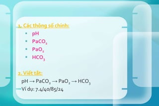 1. Các thông số chính:
 pH
 PaCO2
 PaO2
 HCO3
2.Viết tắt:
pH → PaCO2 → PaO2 → HCO3
Ví dụ: 7.4/40/85/24
 