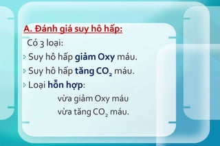 A. Đánh giá suy hô hấp:
Có 3 loại:
Suy hô hấp giảm Oxy máu.
Suy hô hấp tăng CO2 máu.
Loại hỗn hợp:
vừa giảm Oxy máu
vừa tăng CO2 máu.
 