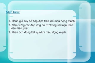 1. Đánh giá suy hô hấp dựa trên khí máu động mạch.
2. Nắm vững các đáp ứng bù trừ trong rối loạn toan
kiềm tiên phát.
3. Phân tích đúng kết quả khí máu động mạch.
Mục tiêu:
 