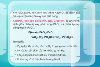  Khi PaO2 giảm, nên xem xét thêm AaDPO2 để đánh giá
hiệu quả vận chuyển oxy qua phế nang.
 AaDPO2 (hay còn gọi là P(A-a)O2 Gradient) là sự chênh
lệch giữa phân áp oxy phế nang (PAO2) và phân áp oxy
động mạch (PaO2).
P(A- a) = PAO2- PaO2.
PAO2= (PB- PH2O) × FiO2 – PaCO2/ R
 Trong đó:
 PB: áp lực khí quyển, 760 mmHg ở ngang mực nước biển.
 PH2O: áp suất phần của hơi nước, 47 mmHg.
 FiO2: nồng độ phân suất oxy trong khí hít vào.
 R: thương số hô hấp, bình thường là 0.8
 