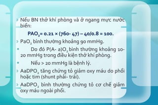  Nếu BN thở khí phòng và ở ngang mực nước
biển:
PAO2= 0.21 × (760- 47) – 40/0.8 = 100.
 PaO2 bình thường khoảng 90 mmHg.
 Do đó P(A- a)O2 bình thường khoảng 10-
20 mmHg trong điều kiện thở khí phòng.
 Nếu > 20 mmHg là bệnh lý.
 AaDPO2 tăng chứng tỏ giảm oxy máu do phổi
hoặc tim (shunt phải- trái).
 AaDPO2 bình thường chứng tỏ cơ chế giảm
oxy máu ngoài phổi.
 