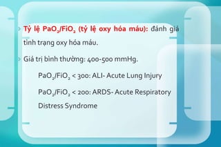  Tỷ lệ PaO2/FiO2 (tỷ lệ oxy hóa máu): đánh giá
tình trạng oxy hóa máu.
 Giá trị bình thường: 400-500 mmHg.
PaO2/FiO2 < 300: ALI- Acute Lung Injury
PaO2/FiO2 < 200: ARDS- Acute Respiratory
Distress Syndrome
 