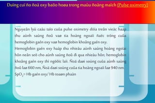 Suy hoâ haáp giaûm oxy maùu
Duïngcuï ño ñoä oxy baõo hoøa trong maùuñoängmaïch (Pulse oximetry)
Nguyeân lyù caáu taïo cuûa pulse oximetry döïa treân vieäc haáp
thu aùnh saùng ñoû vaø tia hoàng ngoaïi ñaëc tröng cuûa
hemoglobin gaén oxy vaø hemoglobin khoâng gaén oxy.
Hemoglobin gaén oxy haáp thu nhieàu aùnh saùng hoàng ngoïai
hôn neân seõ cho aùnh saùng ñoû đi qua nhieàu hôn; hemoglobin
khoâng gaén oxy thì ngöôïc laïi. Ñoä daøi soùng cuûa aùnh saùng
ñoû laø 660 nm, Ñoä daøi soùng cuûa tia hoàng ngoaïi laø 940 nm.
SpO2= Hb gaén oxy/ Hb toaøn phaàn
 