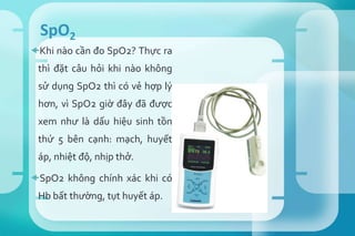 Khi nào cần đo SpO2? Thực ra
thì đặt câu hỏi khi nào không
sử dụng SpO2 thì có vẻ hợp lý
hơn, vì SpO2 giờ đây đã được
xem như là dấu hiệu sinh tồn
thứ 5 bên cạnh: mạch, huyết
áp, nhiệt độ, nhịp thở.
SpO2 không chính xác khi có
Hb bất thường, tụt huyết áp.
SpO2
 