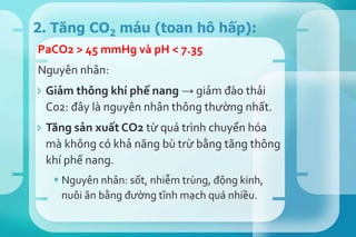 PaCO2 > 45 mmHg và pH < 7.35
Nguyên nhân:
 Giảm thông khí phế nang → giảm đào thải
C02: đây là nguyên nhân thông thường nhất.
 Tăng sản xuất CO2 từ quá trình chuyển hóa
mà không có khả năng bù trừ bằng tăng thông
khí phế nang.
 Nguyên nhân: sốt, nhiễm trùng, động kinh,
nuôi ăn bằng đường tĩnh mạch quá nhiều.
2. Tăng CO2 máu (toan hô hấp):
 