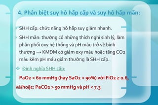  SHH cấp: chức năng hô hấp suy giảm nhanh.
 SHH mãn: thường có những thích nghi sinh lý, làm
phân phối oxy hệ thống và pH máu trở về bình
thường → KMĐM có giảm oxy máu hoặc tăng CO2
máu kèm pH máu giảm thường là SHH cấp.
 Định nghĩa SHH cấp:
PaO2 < 60 mmHg (hay SaO2 < 90%) với FiO2 ≥ 0.6,
và/hoặc: PaCO2 > 50 mmHg và pH < 7.3
4. Phân biệt suy hô hấp cấp và suy hô hấp mãn:
Tải bản FULL (66 trang): https://bit.ly/3xqVm5E
Dự phòng: fb.com/TaiHo123doc.net
 