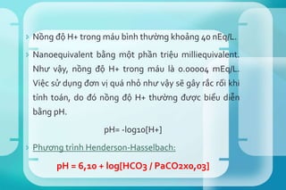  Nồng độ H+ trong máu bình thường khoảng 40 nEq/L.
 Nanoequivalent bằng một phần triệu milliequivalent.
Như vậy, nồng độ H+ trong máu là 0.00004 mEq/L.
Việc sử dụng đơn vị quá nhỏ như vậy sẽ gây rắc rối khi
tính toán, do đó nồng độ H+ thường được biểu diễn
bằng pH.
pH= -log10[H+]
 Phương trình Henderson-Hasselbach:
pH = 6,10 + log[HCO3 / PaCO2x0,03]
8285686
 