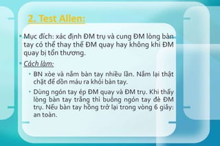  Mục đích: xác định ĐM trụ và cung ĐM lòng bàn
tay có thể thay thế ĐM quay hay không khi ĐM
quay bị tổn thương.
 Cách làm:
• BN xòe và nắm bàn tay nhiều lần. Nắm lại thật
chặt để dồn máu ra khỏi bàn tay.
• Dùng ngón tay ép ĐM quay và ĐM trụ. Khi thấy
lòng bàn tay trắng thì buông ngón tay đè ĐM
trụ. Nếu bàn tay hồng trở lại trong vòng 6 giây:
an toàn.
2. Test Allen:
 