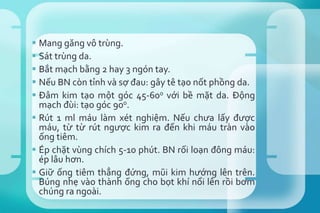  Mang găng vô trùng.
 Sát trùng da.
 Bắt mạch bằng 2 hay 3 ngón tay.
 Nếu BN còn tỉnh và sợ đau: gây tê tạo nốt phồng da.
 Đâm kim tạo một góc 45-600 với bề mặt da. Động
mạch đùi: tạo góc 900.
 Rút 1 ml máu làm xét nghiệm. Nếu chưa lấy được
máu, từ từ rút ngược kim ra đến khi máu tràn vào
ống tiêm.
 Ép chặt vùng chích 5-10 phút. BN rối loạn đông máu:
ép lâu hơn.
 Giữ ống tiêm thẳng đứng, mũi kim hướng lên trên.
Búng nhẹ vào thành ống cho bọt khí nổi lên rồi bơm
chúng ra ngoài.
 