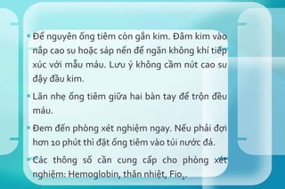  Để nguyên ống tiêm còn gắn kim. Đâm kim vào
nắp cao su hoặc sáp nến để ngăn không khí tiếp
xúc với mẫu máu. Lưu ý không cầm nút cao su
đậy đầu kim.
 Lăn nhẹ ống tiêm giữa hai bàn tay để trộn đều
máu.
 Đem đến phòng xét nghiệm ngay. Nếu phải đợi
hơn 10 phút thì đặt ống tiêm vào túi nước đá.
 Các thông số cần cung cấp cho phòng xét
nghiệm: Hemoglobin, thân nhiệt, Fi02.
 