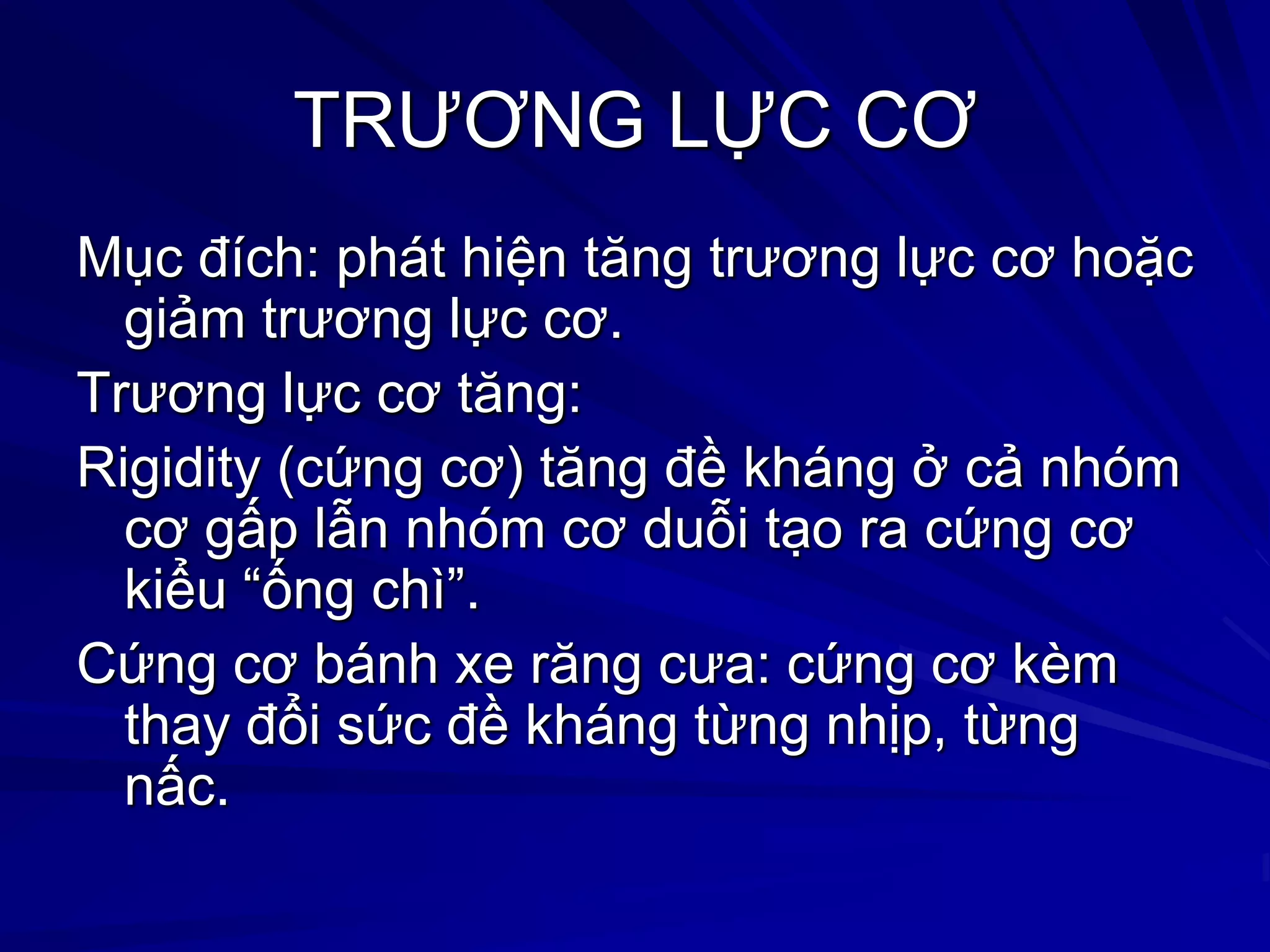 TRƢƠNG LỰC CƠ
Mục đích: phát hiện tăng trƣơng lực cơ hoặc
giảm trƣơng lực cơ.
Trƣơng lực cơ tăng:
Rigidity (cứng cơ) tăng đề kháng ở cả nhóm
cơ gấp lẫn nhóm cơ duỗi tạo ra cứng cơ
kiểu “ống chì”.
Cứng cơ bánh xe răng cƣa: cứng cơ kèm
thay đổi sức đề kháng từng nhịp, từng
nấc.
 