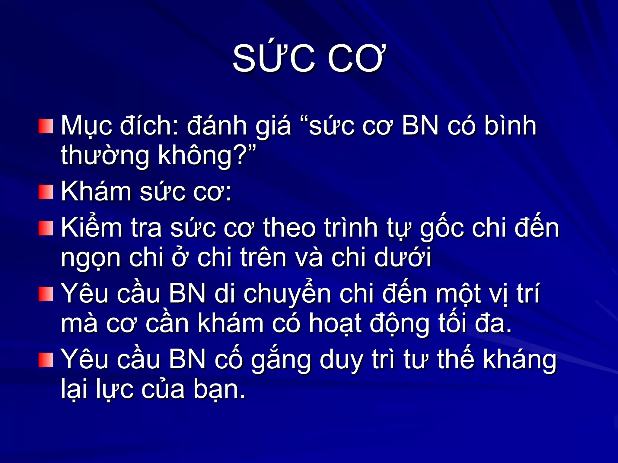 SỨC CƠ
Mục đích: đánh giá “sức cơ BN có bình
thƣờng không?”
Khám sức cơ:
Kiểm tra sức cơ theo trình tự gốc chi đến
ngọn chi ở chi trên và chi dƣới
Yêu cầu BN di chuyển chi đến một vị trí
mà cơ cần khám có hoạt động tối đa.
Yêu cầu BN cố gắng duy trì tƣ thế kháng
lại lực của bạn.
 