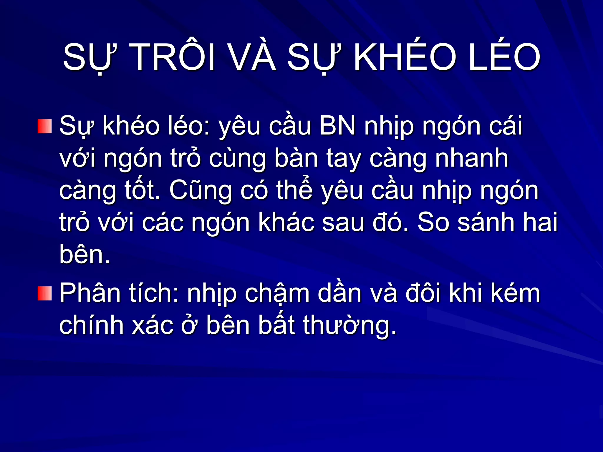 SỰ TRÔI VÀ SỰ KHÉO LÉO
Sự khéo léo: yêu cầu BN nhịp ngón cái
với ngón trỏ cùng bàn tay càng nhanh
càng tốt. Cũng có thể yêu cầu nhịp ngón
trỏ với các ngón khác sau đó. So sánh hai
bên.
Phân tích: nhịp chậm dần và đôi khi kém
chính xác ở bên bất thƣờng.
 