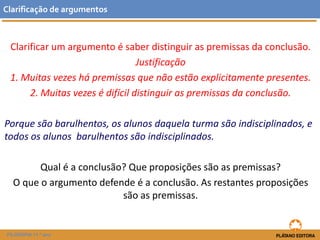 Clarificar um argumento é saber distinguir as premissas da conclusão. 
Justificação 
1. Muitas vezes há premissas que não estão explicitamente presentes. 
2. Muitas vezes é difícil distinguir as premissas da conclusão. 
Porque são barulhentos, os alunos daquela turma são indisciplinados, e todos os alunos barulhentos são indisciplinados. 
Qual é a conclusão? Que proposições são as premissas? 
O que o argumento defende é a conclusão. As restantes proposições são as premissas. 
Clarificaçãodeargumentos 
FILOSOFIA 11.º ano  