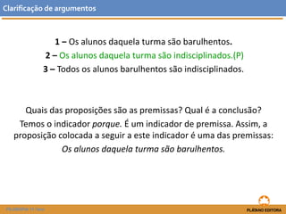 1 ‒ Os alunos daquela turma são barulhentos. 
2 –Os alunos daquela turma são indisciplinados.(P) 
3 –Todos os alunos barulhentos são indisciplinados. 
Quais das proposições são as premissas? Qual é a conclusão? 
Temos o indicador porque. É um indicador de premissa. Assim, a proposição colocada a seguir a este indicador é uma das premissas: 
Os alunos daquela turma são barulhentos. 
Clarificaçãodeargumentos 
FILOSOFIA 11.ºano  