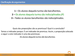 1 ‒ Os alunos daquela turma são barulhentos. 
2 –Os alunos daquela turma são indisciplinados.(P) 
3 –Todos os alunos barulhentos são indisciplinados. 
Quais das proposições são as premissas? Qual é a conclusão? 
Temos o indicador porque. É um indicador de premissa. Assim, a proposição colocada a seguir a este indicador é uma das premissas: 
Os alunos daquela turma são barulhentos. 
Clarificaçãodeargumentos 
FILOSOFIA 11.º ano  