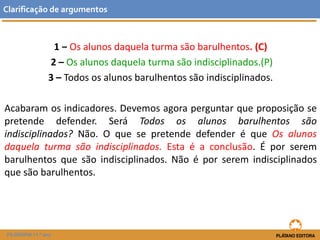 1 ‒ Os alunos daquela turma são barulhentos. (C) 
2 –Os alunos daquela turma são indisciplinados.(P) 
3 –Todos os alunos barulhentos são indisciplinados. 
Acabaramosindicadores.Devemosagoraperguntarqueproposiçãosepretendedefender.SeráTodososalunosbarulhentossãoindisciplinados?Não.OquesepretendedefenderéqueOsalunosdaquelaturmasãoindisciplinados.Estaéaconclusão.Éporserembarulhentosquesãoindisciplinados.Nãoéporseremindisciplinadosquesãobarulhentos. 
Clarificaçãodeargumentos 
FILOSOFIA 11.º ano  