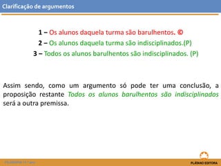 1 ‒ Os alunos daquela turma são barulhentos. © 
2 ‒ Os alunos daquela turma são indisciplinados.(P) 
3 ‒ Todos os alunos barulhentos são indisciplinados. (P) 
Assimsendo,comoumargumentosópodeterumaconclusão,aproposiçãorestanteTodososalunosbarulhentossãoindisciplinadosseráaoutrapremissa. 
Clarificaçãodeargumentos 
FILOSOFIA 11.º ano  