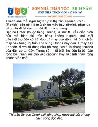 Trước sân mỗi ngôi biệt thự ở thị trấn Spruce Creek
(Florida) đều có 1 đến 2 chiếc máy bay cỡ nhỏ, phục vụ
nhu cầu đi lại của người dân trong vùng.
Spruce Creek (thuộc bang Florida) là một thị trấn điển hình
của mô hình thị trấn hàng không airpark, nơi mỗi
căn biệt thự đều có bãi đậu và máy bay riêng. Những chiếc
máy bay trong thị trấn nhỏ vùng Florida này đều là máy bay
tư nhân, được sử dụng như phương tiện đi lại thông thường
của dân cư tại đây. Trước sân mỗi biệt thự đều là bãi đáp
rộng lớn thuận tiện cho việc cất cánh hay hạ cánh ngay trong
khuôn viên nhà.
Thị trấn Spruce Creek nổi tiếng khắp nước Mỹ bởi phong
cách sống độc đáo.
 