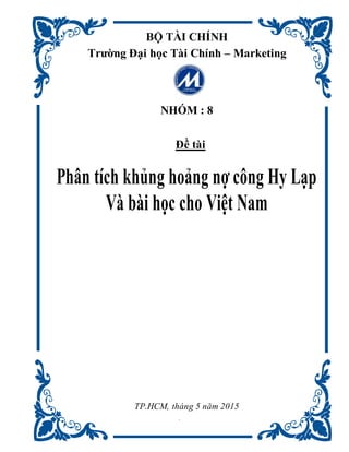 1
BỘ TÀI CHÍNH
Trường Đại học Tài Chính – Marketing
NHÓM : 8
Đề tài
Phân tích khủng hoảng nợ công Hy Lạp
Và bài học cho Việt Nam
TP.HCM, tháng 5 năm 2015
 