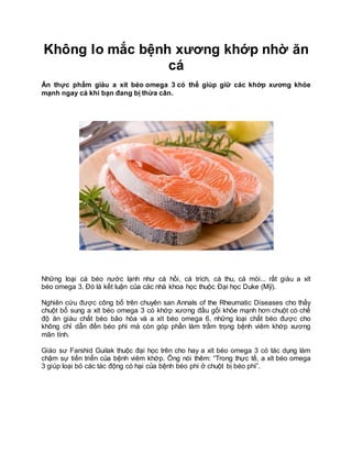 Không lo mắc bệnh xương khớp nhờ ăn
cá
Ăn thực phẩm giàu a xít béo omega 3 có thể giúp giữ các khớp xương khỏe
mạnh ngay cả khi bạn đang bị thừa cân.
Những loại cá béo nước lạnh như cá hồi, cá trích, cá thu, cá mòi... rất giàu a xít
béo omega 3. Đó là kết luận của các nhà khoa học thuộc Đại học Duke (Mỹ).
Nghiên cứu được công bố trên chuyên san Annals of the Rheumatic Diseases cho thấy
chuột bổ sung a xít béo omega 3 có khớp xương đầu gối khỏe mạnh hơn chuột có chế
độ ăn giàu chất béo bão hòa và a xít béo omega 6, những loại chất béo được cho
không chỉ dẫn đến béo phì mà còn góp phần làm trầm trọng bệnh viêm khớp xương
mãn tính.
Giáo sư Farshid Guilak thuộc đại học trên cho hay a xít béo omega 3 có tác dụng làm
chậm sự tiến triển của bệnh viêm khớp. Ông nói thêm: “Trong thực tế, a xít béo omega
3 giúp loại bỏ các tác động có hại của bệnh béo phì ở chuột bị béo phì”.
 
