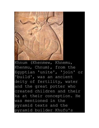 Khnum (Khenmew, Khnemu,
Khenmu, Chnum), from the
Egyptian 'unite', 'join' or
'build', was an ancient
deity of fertility, water
and the great potter who
created children and their
ka at their conception. He
was mentioned in the
pyramid texts and the
pyramid builder Khufu's
 