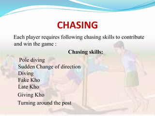 CHASING
Each player requires following chasing skills to contribute
and win the game :
Chasing skills:
Pole diving
Sudden Change of direction
Diving
Fake Kho
Late Kho
Giving Kho
Turning around the post
 