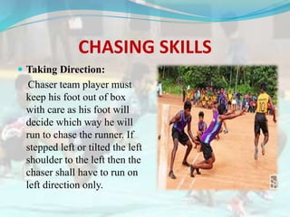 CHASING SKILLS
 Taking Direction:
Chaser team player must
keep his foot out of box
with care as his foot will
decide which way he will
run to chase the runner. If
stepped left or tilted the left
shoulder to the left then the
chaser shall have to run on
left direction only.
 