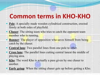 Common terms in KHO-KHO
 Pole: A specially made wooden cylindrical construction, erected
firmly at both sides of playfield.
 Chaser: The sitting team who tries to catch the opponent team
member who is running.
 Runner: The player of opposition who saves himself from being
catch by the chaser.
 Central lane: Two parallel lines from one pole to other.
 Cross lane: The parallel lines cutting central laneat the middle of
playing area.
 Kho: The word Kho is actually a pass given by one chaser to
another.
 Early getup: When the sitting chaser gets up before getting a Kho.
 