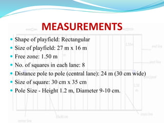 MEASUREMENTS
 Shape of playfield: Rectangular
 Size of playfield: 27 m x 16 m
 Free zone: 1.50 m
 No. of squares in each lane: 8
 Distance pole to pole (central lane): 24 m (30 cm wide)
 Size of square: 30 cm x 35 cm
 Pole Size - Height 1.2 m, Diameter 9-10 cm.
 