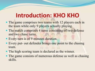 Introduction: KHO KHO
 The game comprises two teams with 12 players each in
the team while only 9 players actually playing.
 The match comprises 4 turns consisting of two defense
and two chase turns.
 Every turn is of 9 minutes duration.
 Every put- out defender brings one point to the chasing
team.
 The high scoring team is declared as the winner.
 The game consists of numerous defense as well as chasing
skills.
 
