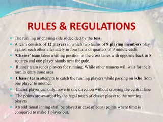 RULES & REGULATIONS
 The running or chasing side is decided by the toss.
 A team consists of 12 players in which two teams of 9 playing members play
against each other alternately in four turns or quarters of 9 minute each.
 ‘Chaser’ team takes a sitting position in the cross lanes with opposite back in 8
squares and one player stands near the pole.
 Runner team sends players for running. While other runners will wait for their
turn in entry zone area
 Chaser team attempts to catch the running players while passing on Kho from
one player to another.
 Chaser player can only move in one direction without crossing the central lane
 The points are awarded by the legal touch of chaser player to the running
players
 An additional inning shall be played in case of equal points where time is
compared to make 1 player out.
 