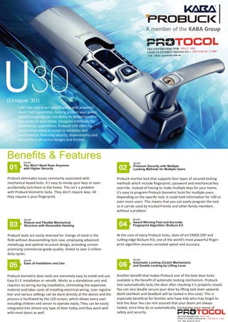 U30(Unique 30)
U30 slide lock is our sales ﬂagship with powerful
Audit Trail Capabilities, helping protect your assets
directly by giving you the ability to determine who
has access to your home. Designed artistically for
commercial applications, Probuck U30 oﬀers no
compromise when it comes to reliability and
performance, featuring security, dependability and
versatility in attractive designs and ﬁnishes.
01
Probuck eliminates issues commonly associated with
mechanical keyed locks. It’s easy to mislay your keys or even
accidentally lock them in the home. This isn’t a problem
with Probuck biometric locks. They don’t require keys. All
they require is your ﬁngerprint.
Benefits & Features
02
Probuck mortise lock that supports four types of secured locking
methods which include ﬁngerprint, password and mechanical key
override. Instead of having to make multiple keys for your home;
it’s easy to program Probuck biometric locks for multiple users.
Depending on the speciﬁc lock, it could hold information for 100 or
even more users. This means that you can easily program the lock
so it can be used by trusted friends and other family members
without a problem.
03
Probuck locks are easily reversed for change of hand in the
ﬁeld without disassembling lock case, employing advanced
metallurgy and optimal structure design, providing uncom-
promising commercial-grade quality: tested to over 2 million
duty cycles.
04
At the core of every Probuck locks, state-of-art CMOS DSP and
cutting edge BioSure 9.0, one of the world’s most powerful ﬁnger-
print algorithm assures unrivaled speed and accuracy.
05
Probuck biometric door locks are extremely easy to install and use.
Easy D.I.Y. installation or retroﬁt. Works as a standalone unit and
requires no wiring during installation, eliminating the expensive
material and labor costs of installing electrical wiring. User registra-
tion and various settings can be done directly at the device and the
process is facilitated by the LCD screen, which allows every user
including children and senior to operate easily. They can be easily
integrated into almost any type of door today and they work well
with most doors as well.
06
Another beneﬁt that makes Probuck one of the best door locks
available is the beneﬁt of automatic locking mechanism. Probuck
lock automatically locks the door after checking it is properly closed.
You can also double secure your door by lifting lock lever upwards
(both latchbolt and deadbolt will be locked in this case). This is
especially beneﬁcial for families who have kids who may forget to
lock the door. You can rest assured that your doors are always
locked, since they do so automatically, increasing your sense of
safety and security.
Benefit
You Won’t Need Keys Anymore
with Higher Security
Benefit
Premium Security with Multiple
Locking Methods for Multiple Users
Benefit
Robust and Flexible Mechanical
Structure with Reversible Handing
Benefit
Award Winning Fast and Accurate
Fingerprint Algorithm: BioSure 9.0
Benefit
Ease of Installation and Use
Benefit
Automatic Locking (Clutch Mechanism)
and Double Locking by Lifting Lever
A member of the KABA Group
 