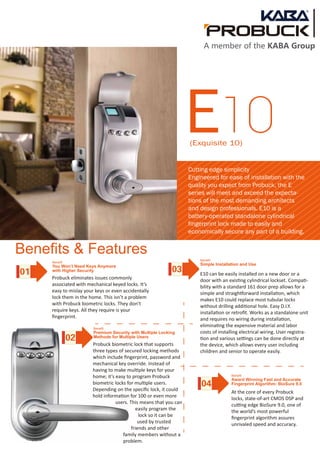 E10(Exquisite 10)
Benefits & Features
Probuck eliminates issues commonly
associated with mechanical keyed locks. It’s
easy to mislay your keys or even accidentally
lock them in the home. This isn’t a problem
with Probuck biometric locks. They don’t
require keys. All they require is your
ﬁngerprint.
E10 can be easily installed on a new door or a
door with an existing cylindrical lockset. Compati-
bility with a standard 161 door prep allows for a
simple and straightforward installation, which
makes E10 could replace most tubular locks
without drilling additional hole. Easy D.I.Y.
installation or retroﬁt. Works as a standalone unit
and requires no wiring during installation,
eliminating the expensive material and labor
costs of installing electrical wiring. User registra-
tion and various settings can be done directly at
the device, which allows every user including
children and senior to operate easily.
Probuck biometric lock that supports
three types of secured locking methods
which include ﬁngerprint, password and
mechanical key override. Instead of
having to make multiple keys for your
home; it’s easy to program Probuck
biometric locks for multiple users.
Depending on the speciﬁc lock, it could
hold information for 100 or even more
users. This means that you can
easily program the
lock so it can be
used by trusted
friends and other
family members without a
problem.
At the core of every Probuck
locks, state-of-art CMOS DSP and
cutting edge BioSure 9.0, one of
the world’s most powerful
ﬁngerprint algorithm assures
unrivaled speed and accuracy.
Cutting edge simplicity
Engineered for ease of installation with the
quality you expect from Probuck, the E
series will meet and exceed the expecta-
tions of the most demanding architects
and design professionals. E10 is a
battery-operated standalone cylindrical
fingerprint lock made to easily and
economically secure any part of a building.
01
02
03
04
Benefit
You Won’t Need Keys Anymore
with Higher Security
Benefit
Premium Security with Multiple Locking
Methods for Multiple Users
Benefit
Simple Installation and Use
Benefit
Award Winning Fast and Accurate
Fingerprint Algorithm: BioSure 9.0
A member of the KABA Group
 