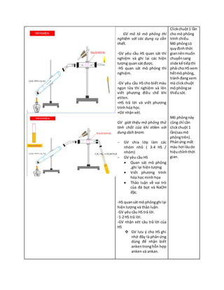 GV mô tả mô phỏng thí
nghiệm với các dụng cụ cần
thiết.
-GV yêu cầu HS quan sát thí
nghiệm và ghi lại các hiện
tượng quan sát được.
-HS quan sát mô phỏng thí
nghiệm.
-GV yêu cầu HS cho biết màu
ngọn lửa thí nghiệm và lên
viết phương điều chế khí
etilen.
+HS trả lời và viết phương
trình hóa học.
+GV nhận xét.
GV giới thiệu mô phỏng thử
tính chất của khí etilen với
dung dịch brom.
 GV chia lớp làm các
nhóm nhỏ ( 3-4 HS /
nhóm)
 GV yêu cầu HS
 Quan sát mô phỏng
,ghi lại hiện tượng
 Viết phương trình
hóa học minh họa
 Thảo luận về vai trò
của đá bọt và NaOH
đặc.
-HS quansát mô phỏngghi lại
hiện tượng và thảo luận.
-GV yêu cầu HS trả lời.
-1-2 HS trả lời.
-GV nhận xét câu trả lời của
HS
 GV lưu ý cho HS ghi
nhớ đây là phản ứng
dùng để nhận biết
ankentronghỗn hợp
anken và ankan.
Clickchuột1 lần
cho mô phỏng
trình chiếu.
Mô phỏngcó
quyđịnh thời
giannênmuốn
chuyểnsang
slide kế tiếpthì
phải cho HS xem
hếtmô phỏng,
tránh đang xem
mà clickchuột
mô phỏngse
thiếusót.
Mô phỏngnày
cũng chỉ cần
clickchuột 1
lần(saumô
phỏngtrên).
Phảnứng mất
màu hơi lâudo
hiệuchỉnhthời
gian.
 