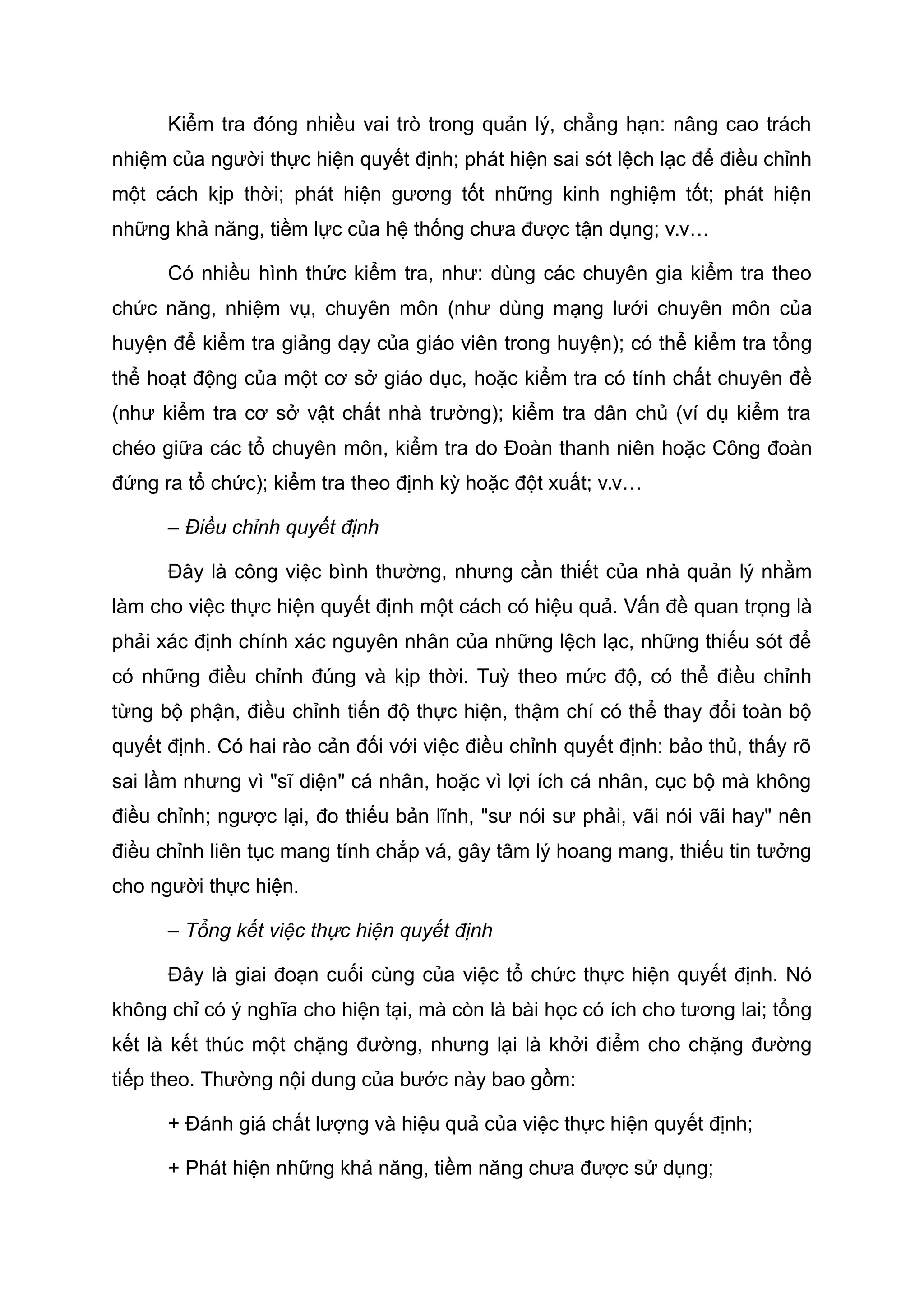 Kiểm tra đóng nhiều vai trò trong quản lý, chẳng hạn: nâng cao trách
nhiệm của người thực hiện quyết định; phát hiện sai sót lệch lạc để điều chỉnh
một cách kịp thời; phát hiện gương tốt những kinh nghiệm tốt; phát hiện
những khả năng, tiềm lực của hệ thống chưa được tận dụng; v.v…
Có nhiều hình thức kiểm tra, như: dùng các chuyên gia kiểm tra theo
chức năng, nhiệm vụ, chuyên môn (như dùng mạng lưới chuyên môn của
huyện để kiểm tra giảng dạy của giáo viên trong huyện); có thể kiểm tra tổng
thể hoạt động của một cơ sở giáo dục, hoặc kiểm tra có tính chất chuyên đề
(như kiểm tra cơ sở vật chất nhà trường); kiểm tra dân chủ (ví dụ kiểm tra
chéo giữa các tổ chuyên môn, kiểm tra do Đoàn thanh niên hoặc Công đoàn
đứng ra tổ chức); kiểm tra theo định kỳ hoặc đột xuất; v.v…
– Điều chỉnh quyết định
Đây là công việc bình thường, nhưng cần thiết của nhà quản lý nhằm
làm cho việc thực hiện quyết định một cách có hiệu quả. Vấn đề quan trọng là
phải xác định chính xác nguyên nhân của những lệch lạc, những thiếu sót để
có những điều chỉnh đúng và kịp thời. Tuỳ theo mức độ, có thể điều chỉnh
từng bộ phận, điều chỉnh tiến độ thực hiện, thậm chí có thể thay đổi toàn bộ
quyết định. Có hai rào cản đối với việc điều chỉnh quyết định: bảo thủ, thấy rõ
sai lầm nhưng vì "sĩ diện" cá nhân, hoặc vì lợi ích cá nhân, cục bộ mà không
điều chỉnh; ngược lại, đo thiếu bản lĩnh, "sư nói sư phải, vãi nói vãi hay" nên
điều chỉnh liên tục mang tính chắp vá, gây tâm lý hoang mang, thiếu tin tưởng
cho người thực hiện.
– Tổng kết việc thực hiện quyết định
Đây là giai đoạn cuối cùng của việc tổ chức thực hiện quyết định. Nó
không chỉ có ý nghĩa cho hiện tại, mà còn là bài học có ích cho tương lai; tổng
kết là kết thúc một chặng đường, nhưng lại là khởi điểm cho chặng đường
tiếp theo. Thường nội dung của bước này bao gồm:
+ Đánh giá chất lượng và hiệu quả của việc thực hiện quyết định;
+ Phát hiện những khả năng, tiềm năng chưa được sử dụng;
 