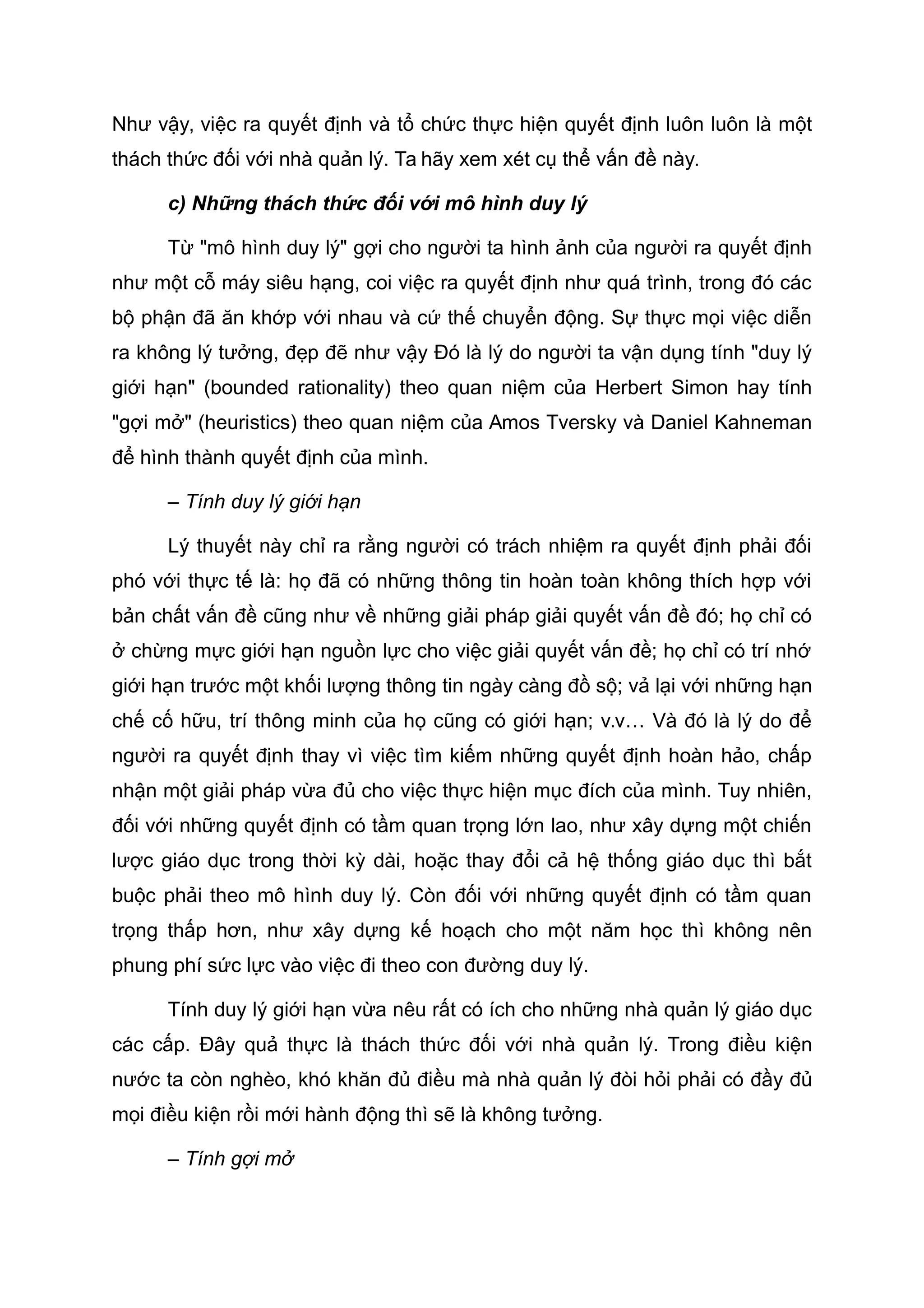 Như vậy, việc ra quyết định và tổ chức thực hiện quyết định luôn luôn là một
thách thức đối với nhà quản lý. Ta hãy xem xét cụ thể vấn đề này.
c) Những thách thức đối với mô hình duy lý
Từ "mô hình duy lý" gợi cho người ta hình ảnh của người ra quyết định
như một cỗ máy siêu hạng, coi việc ra quyết định như quá trình, trong đó các
bộ phận đã ăn khớp với nhau và cứ thế chuyển động. Sự thực mọi việc diễn
ra không lý tưởng, đẹp đẽ như vậy Đó là lý do người ta vận dụng tính "duy lý
giới hạn" (bounded rationality) theo quan niệm của Herbert Simon hay tính
"gợi mở" (heuristics) theo quan niệm của Amos Tversky và Daniel Kahneman
để hình thành quyết định của mình.
– Tính duy lý giới hạn
Lý thuyết này chỉ ra rằng người có trách nhiệm ra quyết định phải đối
phó với thực tế là: họ đã có những thông tin hoàn toàn không thích hợp với
bản chất vấn đề cũng như về những giải pháp giải quyết vấn đề đó; họ chỉ có
ở chừng mực giới hạn nguồn lực cho việc giải quyết vấn đề; họ chỉ có trí nhớ
giới hạn trước một khối lượng thông tin ngày càng đồ sộ; vả lại với những hạn
chế cố hữu, trí thông minh của họ cũng có giới hạn; v.v… Và đó là lý do để
người ra quyết định thay vì việc tìm kiếm những quyết định hoàn hảo, chấp
nhận một giải pháp vừa đủ cho việc thực hiện mục đích của mình. Tuy nhiên,
đối với những quyết định có tầm quan trọng lớn lao, như xây dựng một chiến
lược giáo dục trong thời kỳ dài, hoặc thay đổi cả hệ thống giáo dục thì bắt
buộc phải theo mô hình duy lý. Còn đối với những quyết định có tầm quan
trọng thấp hơn, như xây dựng kế hoạch cho một năm học thì không nên
phung phí sức lực vào việc đi theo con đường duy lý.
Tính duy lý giới hạn vừa nêu rất có ích cho những nhà quản lý giáo dục
các cấp. Đây quả thực là thách thức đối với nhà quản lý. Trong điều kiện
nước ta còn nghèo, khó khăn đủ điều mà nhà quản lý đòi hỏi phải có đầy đủ
mọi điều kiện rồi mới hành động thì sẽ là không tưởng.
– Tính gợi mở
 