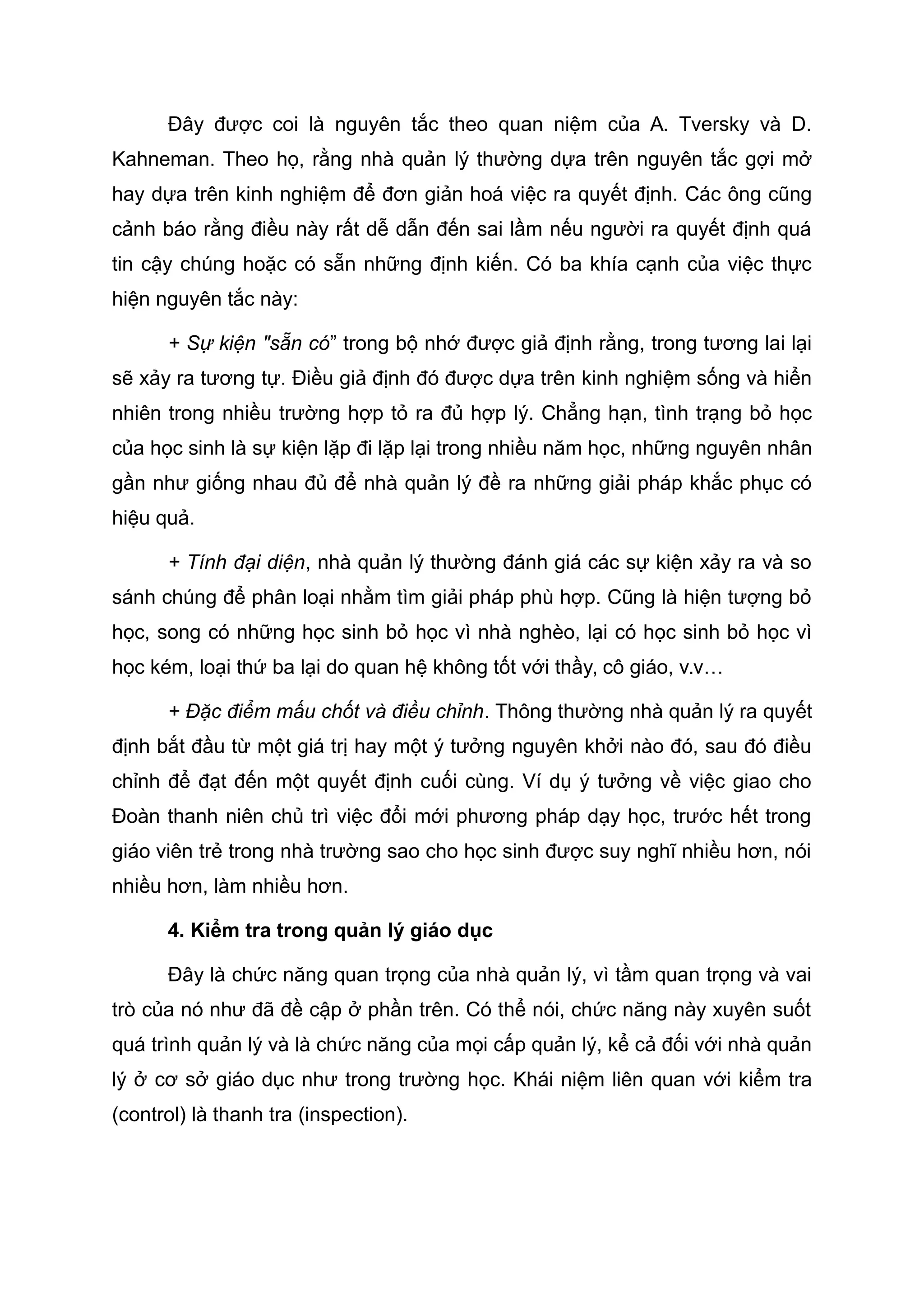 Đây được coi là nguyên tắc theo quan niệm của A. Tversky và D.
Kahneman. Theo họ, rằng nhà quản lý thường dựa trên nguyên tắc gợi mở
hay dựa trên kinh nghiệm để đơn giản hoá việc ra quyết định. Các ông cũng
cảnh báo rằng điều này rất dễ dẫn đến sai lầm nếu người ra quyết định quá
tin cậy chúng hoặc có sẵn những định kiến. Có ba khía cạnh của việc thực
hiện nguyên tắc này:
+ Sự kiện "sẵn có” trong bộ nhớ được giả định rằng, trong tương lai lại
sẽ xảy ra tương tự. Điều giả định đó được dựa trên kinh nghiệm sống và hiển
nhiên trong nhiều trường hợp tỏ ra đủ hợp lý. Chẳng hạn, tình trạng bỏ học
của học sinh là sự kiện lặp đi lặp lại trong nhiều năm học, những nguyên nhân
gần như giống nhau đủ để nhà quản lý đề ra những giải pháp khắc phục có
hiệu quả.
+ Tính đại diện, nhà quản lý thường đánh giá các sự kiện xảy ra và so
sánh chúng để phân loại nhằm tìm giải pháp phù hợp. Cũng là hiện tượng bỏ
học, song có những học sinh bỏ học vì nhà nghèo, lại có học sinh bỏ học vì
học kém, loại thứ ba lại do quan hệ không tốt với thầy, cô giáo, v.v…
+ Đặc điểm mấu chốt và điều chỉnh. Thông thường nhà quản lý ra quyết
định bắt đầu từ một giá trị hay một ý tưởng nguyên khởi nào đó, sau đó điều
chỉnh để đạt đến một quyết định cuối cùng. Ví dụ ý tưởng về việc giao cho
Đoàn thanh niên chủ trì việc đổi mới phương pháp dạy học, trước hết trong
giáo viên trẻ trong nhà trường sao cho học sinh được suy nghĩ nhiều hơn, nói
nhiều hơn, làm nhiều hơn.
4. Kiểm tra trong quản lý giáo dục
Đây là chức năng quan trọng của nhà quản lý, vì tầm quan trọng và vai
trò của nó như đã đề cập ở phần trên. Có thể nói, chức năng này xuyên suốt
quá trình quản lý và là chức năng của mọi cấp quản lý, kể cả đối với nhà quản
lý ở cơ sở giáo dục như trong trường học. Khái niệm liên quan với kiểm tra
(control) là thanh tra (inspection).
 
