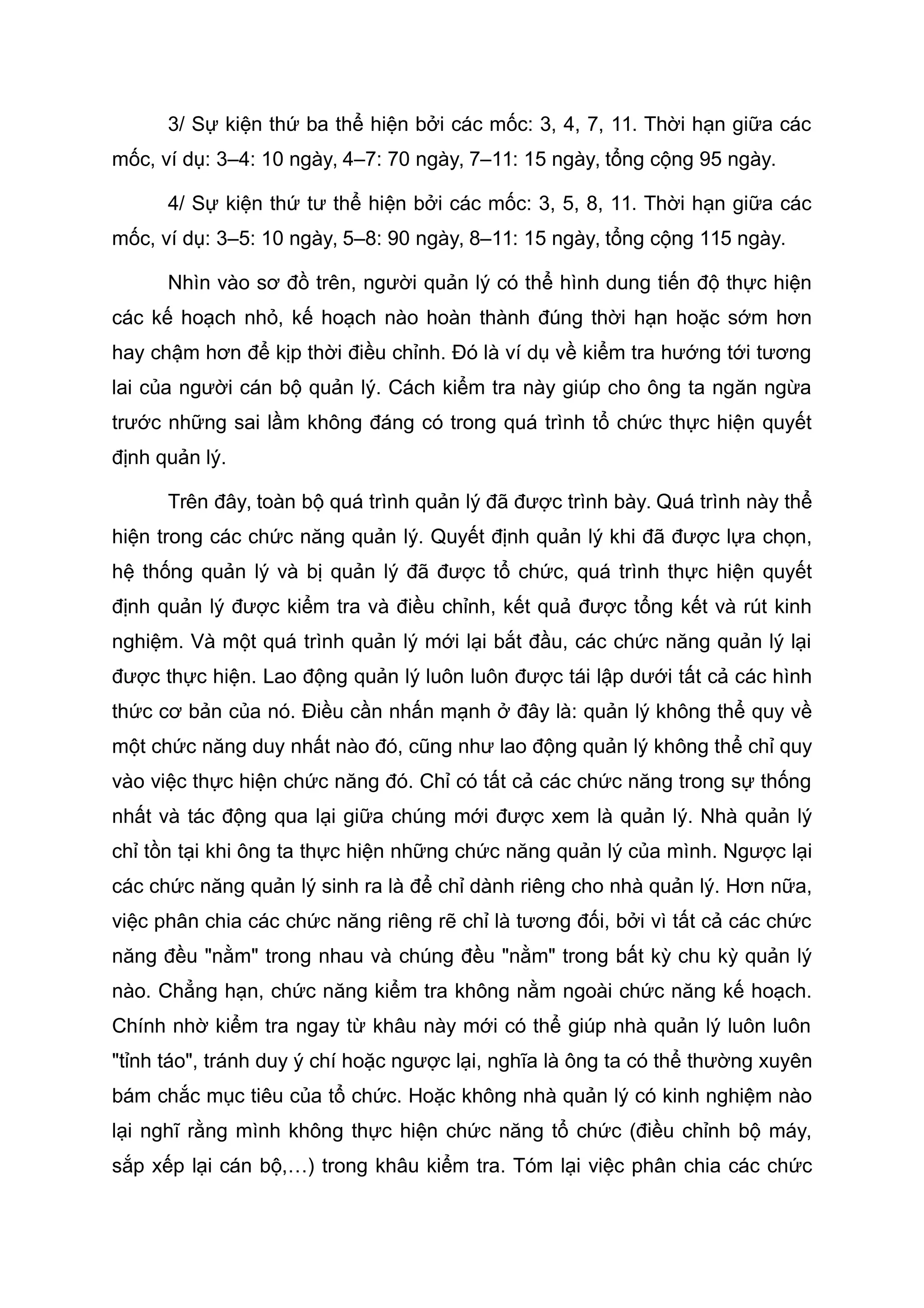 3/ Sự kiện thứ ba thể hiện bởi các mốc: 3, 4, 7, 11. Thời hạn giữa các
mốc, ví dụ: 3–4: 10 ngày, 4–7: 70 ngày, 7–11: 15 ngày, tổng cộng 95 ngày.
4/ Sự kiện thứ tư thể hiện bởi các mốc: 3, 5, 8, 11. Thời hạn giữa các
mốc, ví dụ: 3–5: 10 ngày, 5–8: 90 ngày, 8–11: 15 ngày, tổng cộng 115 ngày.
Nhìn vào sơ đồ trên, người quản lý có thể hình dung tiến độ thực hiện
các kế hoạch nhỏ, kế hoạch nào hoàn thành đúng thời hạn hoặc sớm hơn
hay chậm hơn để kịp thời điều chỉnh. Đó là ví dụ về kiểm tra hướng tới tương
lai của người cán bộ quản lý. Cách kiểm tra này giúp cho ông ta ngăn ngừa
trước những sai lầm không đáng có trong quá trình tổ chức thực hiện quyết
định quản lý.
Trên đây, toàn bộ quá trình quản lý đã được trình bày. Quá trình này thể
hiện trong các chức năng quản lý. Quyết định quản lý khi đã được lựa chọn,
hệ thống quản lý và bị quản lý đã được tổ chức, quá trình thực hiện quyết
định quản lý được kiểm tra và điều chỉnh, kết quả được tổng kết và rút kinh
nghiệm. Và một quá trình quản lý mới lại bắt đầu, các chức năng quản lý lại
được thực hiện. Lao động quản lý luôn luôn được tái lập dưới tất cả các hình
thức cơ bản của nó. Điều cần nhấn mạnh ở đây là: quản lý không thể quy về
một chức năng duy nhất nào đó, cũng như lao động quản lý không thể chỉ quy
vào việc thực hiện chức năng đó. Chỉ có tất cả các chức năng trong sự thống
nhất và tác động qua lại giữa chúng mới được xem là quản lý. Nhà quản lý
chỉ tồn tại khi ông ta thực hiện những chức năng quản lý của mình. Ngược lại
các chức năng quản lý sinh ra là để chỉ dành riêng cho nhà quản lý. Hơn nữa,
việc phân chia các chức năng riêng rẽ chỉ là tương đối, bởi vì tất cả các chức
năng đều "nằm" trong nhau và chúng đều "nằm" trong bất kỳ chu kỳ quản lý
nào. Chẳng hạn, chức năng kiểm tra không nằm ngoài chức năng kế hoạch.
Chính nhờ kiểm tra ngay từ khâu này mới có thể giúp nhà quản lý luôn luôn
"tỉnh táo", tránh duy ý chí hoặc ngược lại, nghĩa là ông ta có thể thường xuyên
bám chắc mục tiêu của tổ chức. Hoặc không nhà quản lý có kinh nghiệm nào
lại nghĩ rằng mình không thực hiện chức năng tổ chức (điều chỉnh bộ máy,
sắp xếp lại cán bộ,…) trong khâu kiểm tra. Tóm lại việc phân chia các chức
 