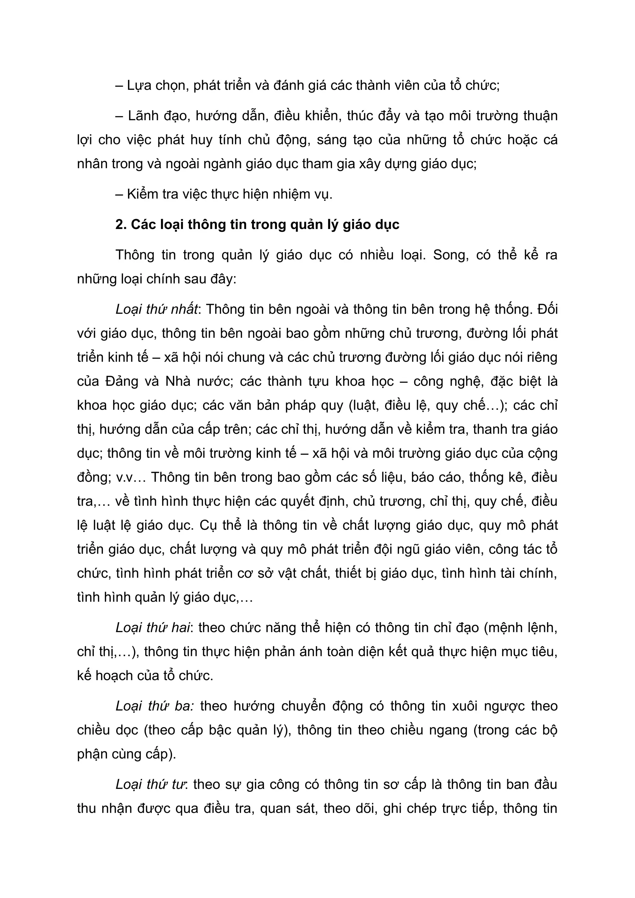 – Lựa chọn, phát triển và đánh giá các thành viên của tổ chức;
– Lãnh đạo, hướng dẫn, điều khiển, thúc đẩy và tạo môi trường thuận
lợi cho việc phát huy tính chủ động, sáng tạo của những tổ chức hoặc cá
nhân trong và ngoài ngành giáo dục tham gia xây dựng giáo dục;
– Kiểm tra việc thực hiện nhiệm vụ.
2. Các loại thông tin trong quản lý giáo dục
Thông tin trong quản lý giáo dục có nhiều loại. Song, có thể kể ra
những loại chính sau đây:
Loại thứ nhất: Thông tin bên ngoài và thông tin bên trong hệ thống. Đối
với giáo dục, thông tin bên ngoài bao gồm những chủ trương, đường lối phát
triển kinh tế – xã hội nói chung và các chủ trương đường lối giáo dục nói riêng
của Đảng và Nhà nước; các thành tựu khoa học – công nghệ, đặc biệt là
khoa học giáo dục; các văn bản pháp quy (luật, điều lệ, quy chế…); các chỉ
thị, hướng dẫn của cấp trên; các chỉ thị, hướng dẫn về kiểm tra, thanh tra giáo
dục; thông tin về môi trường kinh tế – xã hội và môi trường giáo dục của cộng
đồng; v.v… Thông tin bên trong bao gồm các số liệu, báo cáo, thống kê, điều
tra,… về tình hình thực hiện các quyết định, chủ trương, chỉ thị, quy chế, điều
lệ luật lệ giáo dục. Cụ thể là thông tin về chất lượng giáo dục, quy mô phát
triển giáo dục, chất lượng và quy mô phát triển đội ngũ giáo viên, công tác tổ
chức, tình hình phát triển cơ sở vật chất, thiết bị giáo dục, tình hình tài chính,
tình hình quản lý giáo dục,…
Loại thứ hai: theo chức năng thể hiện có thông tin chỉ đạo (mệnh lệnh,
chỉ thị,…), thông tin thực hiện phản ánh toàn diện kết quả thực hiện mục tiêu,
kế hoạch của tổ chức.
Loại thứ ba: theo hướng chuyển động có thông tin xuôi ngược theo
chiều dọc (theo cấp bậc quản lý), thông tin theo chiều ngang (trong các bộ
phận cùng cấp).
Loại thứ tư: theo sự gia công có thông tin sơ cấp là thông tin ban đầu
thu nhận được qua điều tra, quan sát, theo dõi, ghi chép trực tiếp, thông tin
 