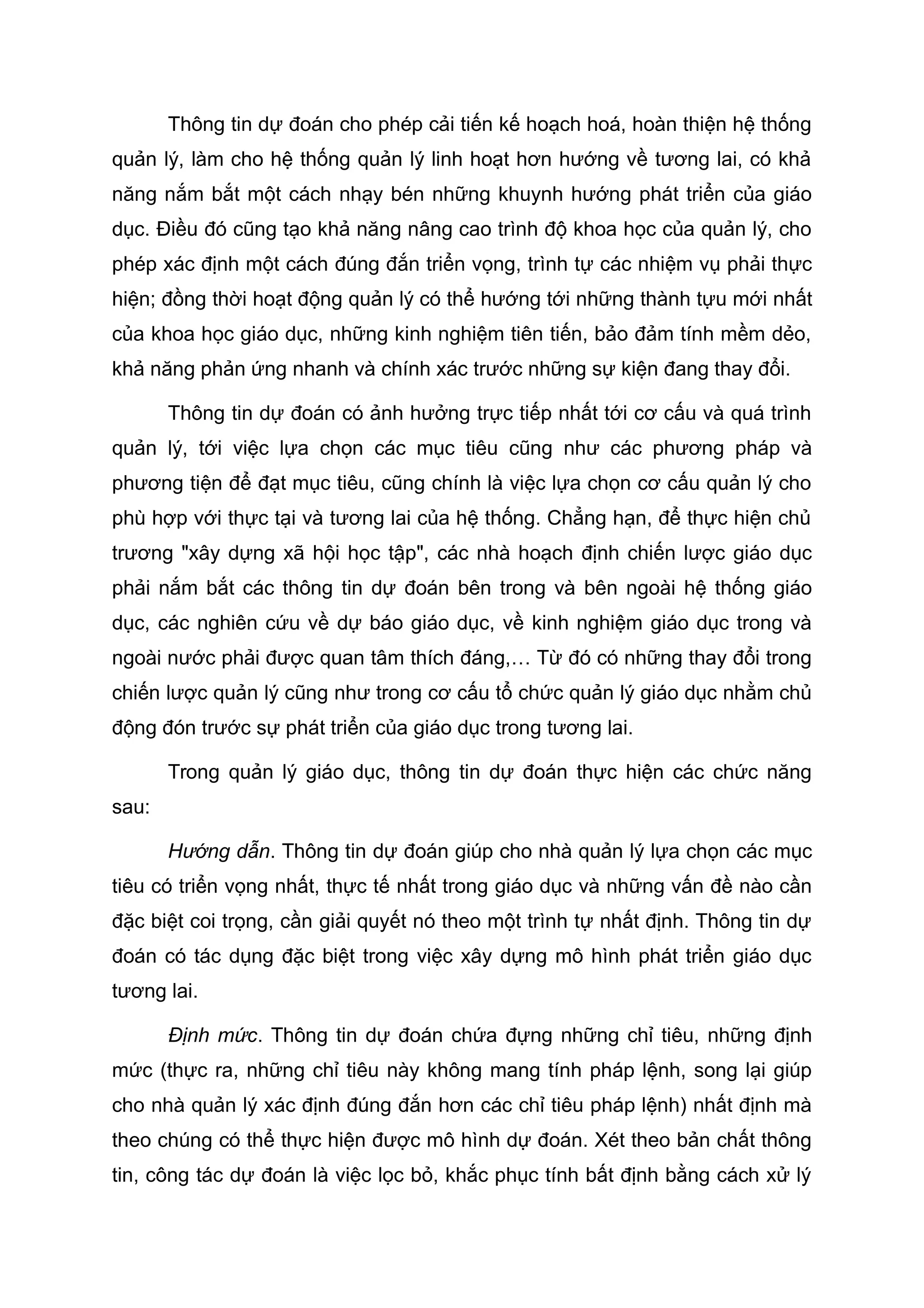 Thông tin dự đoán cho phép cải tiến kế hoạch hoá, hoàn thiện hệ thống
quản lý, làm cho hệ thống quản lý linh hoạt hơn hướng về tương lai, có khả
năng nắm bắt một cách nhạy bén những khuynh hướng phát triển của giáo
dục. Điều đó cũng tạo khả năng nâng cao trình độ khoa học của quản lý, cho
phép xác định một cách đúng đắn triển vọng, trình tự các nhiệm vụ phải thực
hiện; đồng thời hoạt động quản lý có thể hướng tới những thành tựu mới nhất
của khoa học giáo dục, những kinh nghiệm tiên tiến, bảo đảm tính mềm dẻo,
khả năng phản ứng nhanh và chính xác trước những sự kiện đang thay đổi.
Thông tin dự đoán có ảnh hưởng trực tiếp nhất tới cơ cấu và quá trình
quản lý, tới việc lựa chọn các mục tiêu cũng như các phương pháp và
phương tiện để đạt mục tiêu, cũng chính là việc lựa chọn cơ cấu quản lý cho
phù hợp với thực tại và tương lai của hệ thống. Chẳng hạn, để thực hiện chủ
trương "xây dựng xã hội học tập", các nhà hoạch định chiến lược giáo dục
phải nắm bắt các thông tin dự đoán bên trong và bên ngoài hệ thống giáo
dục, các nghiên cứu về dự báo giáo dục, về kinh nghiệm giáo dục trong và
ngoài nước phải được quan tâm thích đáng,… Từ đó có những thay đổi trong
chiến lược quản lý cũng như trong cơ cấu tổ chức quản lý giáo dục nhằm chủ
động đón trước sự phát triển của giáo dục trong tương lai.
Trong quản lý giáo dục, thông tin dự đoán thực hiện các chức năng
sau:
Hướng dẫn. Thông tin dự đoán giúp cho nhà quản lý lựa chọn các mục
tiêu có triển vọng nhất, thực tế nhất trong giáo dục và những vấn đề nào cần
đặc biệt coi trọng, cần giải quyết nó theo một trình tự nhất định. Thông tin dự
đoán có tác dụng đặc biệt trong việc xây dựng mô hình phát triển giáo dục
tương lai.
Định mức. Thông tin dự đoán chứa đựng những chỉ tiêu, những định
mức (thực ra, những chỉ tiêu này không mang tính pháp lệnh, song lại giúp
cho nhà quản lý xác định đúng đắn hơn các chỉ tiêu pháp lệnh) nhất định mà
theo chúng có thể thực hiện được mô hình dự đoán. Xét theo bản chất thông
tin, công tác dự đoán là việc lọc bỏ, khắc phục tính bất định bằng cách xử lý
 