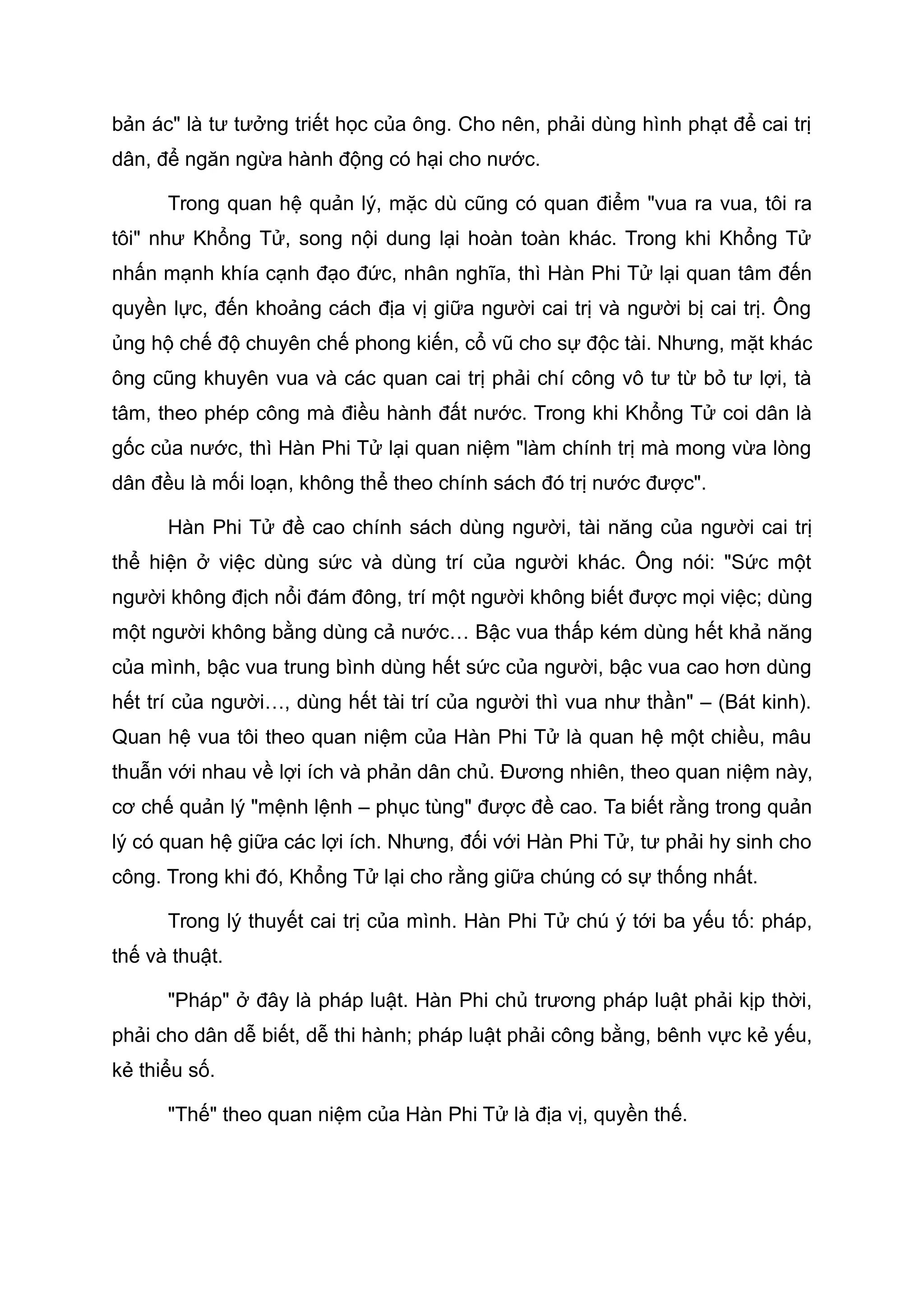 bản ác" là tư tưởng triết học của ông. Cho nên, phải dùng hình phạt để cai trị
dân, để ngăn ngừa hành động có hại cho nước.
Trong quan hệ quản lý, mặc dù cũng có quan điểm "vua ra vua, tôi ra
tôi" như Khổng Tử, song nội dung lại hoàn toàn khác. Trong khi Khổng Tử
nhấn mạnh khía cạnh đạo đức, nhân nghĩa, thì Hàn Phi Tử lại quan tâm đến
quyền lực, đến khoảng cách địa vị giữa người cai trị và người bị cai trị. Ông
ủng hộ chế độ chuyên chế phong kiến, cổ vũ cho sự độc tài. Nhưng, mặt khác
ông cũng khuyên vua và các quan cai trị phải chí công vô tư từ bỏ tư lợi, tà
tâm, theo phép công mà điều hành đất nước. Trong khi Khổng Tử coi dân là
gốc của nước, thì Hàn Phi Tử lại quan niệm "làm chính trị mà mong vừa lòng
dân đều là mối loạn, không thể theo chính sách đó trị nước được".
Hàn Phi Tử đề cao chính sách dùng người, tài năng của người cai trị
thể hiện ở việc dùng sức và dùng trí của người khác. Ông nói: "Sức một
người không địch nổi đám đông, trí một người không biết được mọi việc; dùng
một người không bằng dùng cả nước… Bậc vua thấp kém dùng hết khả năng
của mình, bậc vua trung bình dùng hết sức của người, bậc vua cao hơn dùng
hết trí của người…, dùng hết tài trí của người thì vua như thần" – (Bát kinh).
Quan hệ vua tôi theo quan niệm của Hàn Phi Tử là quan hệ một chiều, mâu
thuẫn với nhau về lợi ích và phản dân chủ. Đương nhiên, theo quan niệm này,
cơ chế quản lý "mệnh lệnh – phục tùng" được đề cao. Ta biết rằng trong quản
lý có quan hệ giữa các lợi ích. Nhưng, đối với Hàn Phi Tử, tư phải hy sinh cho
công. Trong khi đó, Khổng Tử lại cho rằng giữa chúng có sự thống nhất.
Trong lý thuyết cai trị của mình. Hàn Phi Tử chú ý tới ba yếu tố: pháp,
thế và thuật.
"Pháp" ở đây là pháp luật. Hàn Phi chủ trương pháp luật phải kịp thời,
phải cho dân dễ biết, dễ thi hành; pháp luật phải công bằng, bênh vực kẻ yếu,
kẻ thiểu số.
"Thế" theo quan niệm của Hàn Phi Tử là địa vị, quyền thế.
 