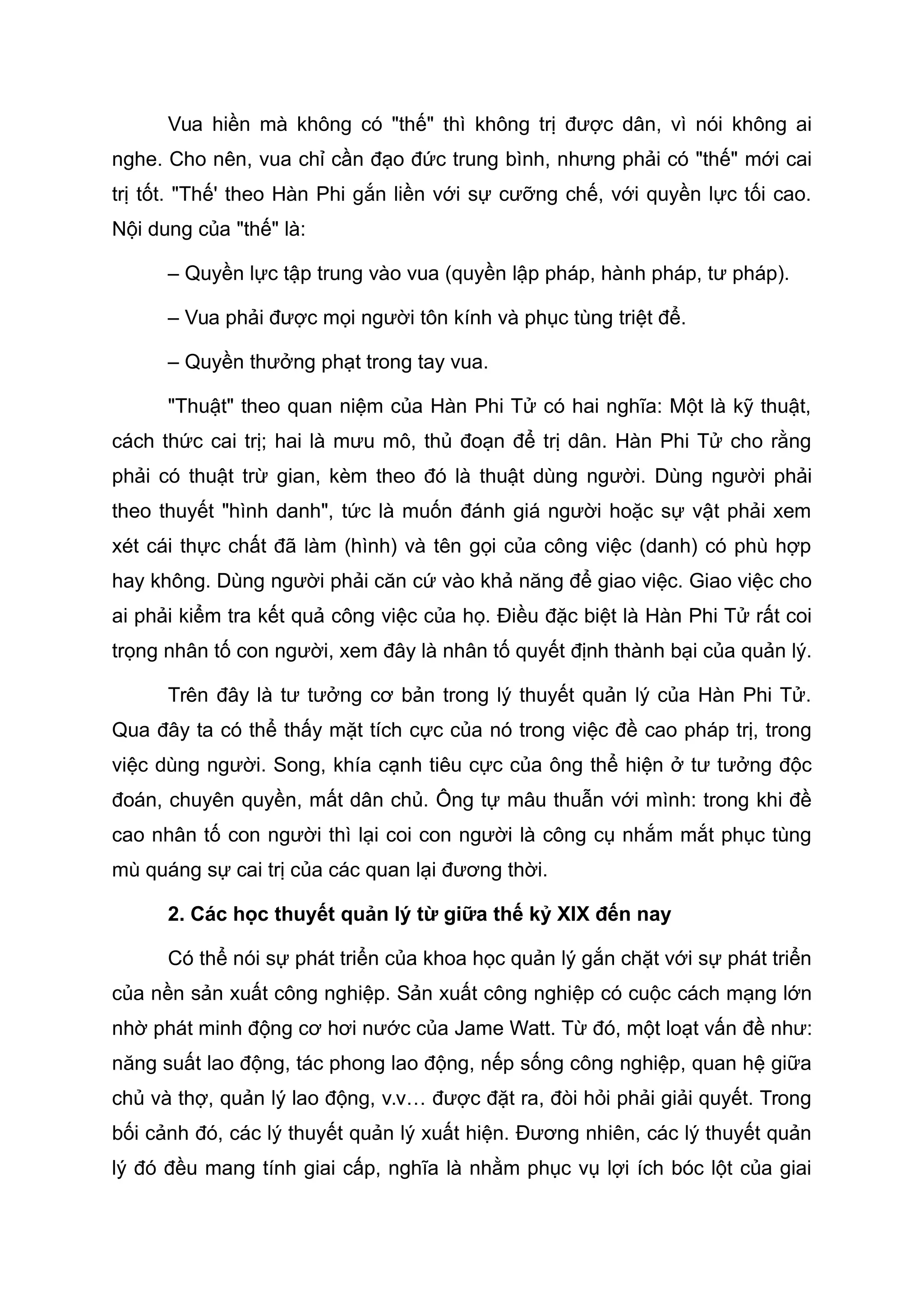 Vua hiền mà không có "thế" thì không trị được dân, vì nói không ai
nghe. Cho nên, vua chỉ cần đạo đức trung bình, nhưng phải có "thế" mới cai
trị tốt. "Thế' theo Hàn Phi gắn liền với sự cưỡng chế, với quyền lực tối cao.
Nội dung của "thế" là:
– Quyền lực tập trung vào vua (quyền lập pháp, hành pháp, tư pháp).
– Vua phải được mọi người tôn kính và phục tùng triệt để.
– Quyền thưởng phạt trong tay vua.
"Thuật" theo quan niệm của Hàn Phi Tử có hai nghĩa: Một là kỹ thuật,
cách thức cai trị; hai là mưu mô, thủ đoạn để trị dân. Hàn Phi Tử cho rằng
phải có thuật trừ gian, kèm theo đó là thuật dùng người. Dùng người phải
theo thuyết "hình danh", tức là muốn đánh giá người hoặc sự vật phải xem
xét cái thực chất đã làm (hình) và tên gọi của công việc (danh) có phù hợp
hay không. Dùng người phải căn cứ vào khả năng để giao việc. Giao việc cho
ai phải kiểm tra kết quả công việc của họ. Điều đặc biệt là Hàn Phi Tử rất coi
trọng nhân tố con người, xem đây là nhân tố quyết định thành bại của quản lý.
Trên đây là tư tưởng cơ bản trong lý thuyết quản lý của Hàn Phi Tử.
Qua đây ta có thể thấy mặt tích cực của nó trong việc đề cao pháp trị, trong
việc dùng người. Song, khía cạnh tiêu cực của ông thể hiện ở tư tưởng độc
đoán, chuyên quyền, mất dân chủ. Ông tự mâu thuẫn với mình: trong khi đề
cao nhân tố con người thì lại coi con người là công cụ nhắm mắt phục tùng
mù quáng sự cai trị của các quan lại đương thời.
2. Các học thuyết quản lý từ giữa thế kỷ XIX đến nay
Có thể nói sự phát triển của khoa học quản lý gắn chặt với sự phát triển
của nền sản xuất công nghiệp. Sản xuất công nghiệp có cuộc cách mạng lớn
nhờ phát minh động cơ hơi nước của Jame Watt. Từ đó, một loạt vấn đề như:
năng suất lao động, tác phong lao động, nếp sống công nghiệp, quan hệ giữa
chủ và thợ, quản lý lao động, v.v… được đặt ra, đòi hỏi phải giải quyết. Trong
bối cảnh đó, các lý thuyết quản lý xuất hiện. Đương nhiên, các lý thuyết quản
lý đó đều mang tính giai cấp, nghĩa là nhằm phục vụ lợi ích bóc lột của giai
 