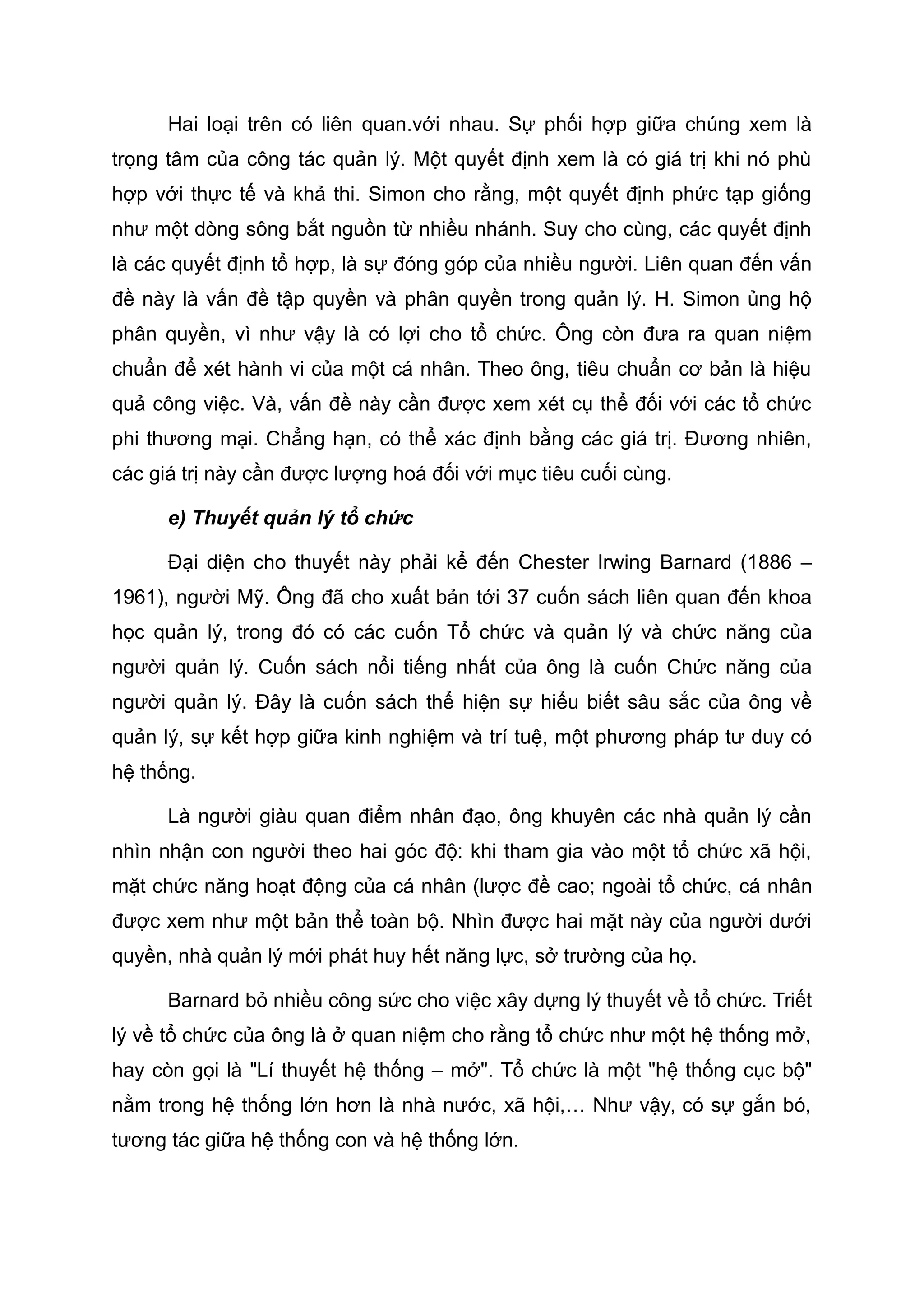 Hai loại trên có liên quan.với nhau. Sự phối hợp giữa chúng xem là
trọng tâm của công tác quản lý. Một quyết định xem là có giá trị khi nó phù
hợp với thực tế và khả thi. Simon cho rằng, một quyết định phức tạp giống
như một dòng sông bắt nguồn từ nhiều nhánh. Suy cho cùng, các quyết định
là các quyết định tổ hợp, là sự đóng góp của nhiều người. Liên quan đến vấn
đề này là vấn đề tập quyền và phân quyền trong quản lý. H. Simon ủng hộ
phân quyền, vì như vậy là có lợi cho tổ chức. Ông còn đưa ra quan niệm
chuẩn để xét hành vi của một cá nhân. Theo ông, tiêu chuẩn cơ bản là hiệu
quả công việc. Và, vấn đề này cần được xem xét cụ thể đối với các tổ chức
phi thương mại. Chẳng hạn, có thể xác định bằng các giá trị. Đương nhiên,
các giá trị này cần được lượng hoá đối với mục tiêu cuối cùng.
e) Thuyết quản lý tổ chức
Đại diện cho thuyết này phải kể đến Chester Irwing Barnard (1886 –
1961), người Mỹ. Ông đã cho xuất bản tới 37 cuốn sách liên quan đến khoa
học quản lý, trong đó có các cuốn Tổ chức và quản lý và chức năng của
người quản lý. Cuốn sách nổi tiếng nhất của ông là cuốn Chức năng của
người quản lý. Đây là cuốn sách thể hiện sự hiểu biết sâu sắc của ông về
quản lý, sự kết hợp giữa kinh nghiệm và trí tuệ, một phương pháp tư duy có
hệ thống.
Là người giàu quan điểm nhân đạo, ông khuyên các nhà quản lý cần
nhìn nhận con người theo hai góc độ: khi tham gia vào một tổ chức xã hội,
mặt chức năng hoạt động của cá nhân (lược đề cao; ngoài tổ chức, cá nhân
được xem như một bản thể toàn bộ. Nhìn được hai mặt này của người dưới
quyền, nhà quản lý mới phát huy hết năng lực, sở trường của họ.
Barnard bỏ nhiều công sức cho việc xây dựng lý thuyết về tổ chức. Triết
lý về tổ chức của ông là ở quan niệm cho rằng tổ chức như một hệ thống mở,
hay còn gọi là "Lí thuyết hệ thống – mở". Tổ chức là một "hệ thống cục bộ"
nằm trong hệ thống lớn hơn là nhà nước, xã hội,… Như vậy, có sự gắn bó,
tương tác giữa hệ thống con và hệ thống lớn.
 