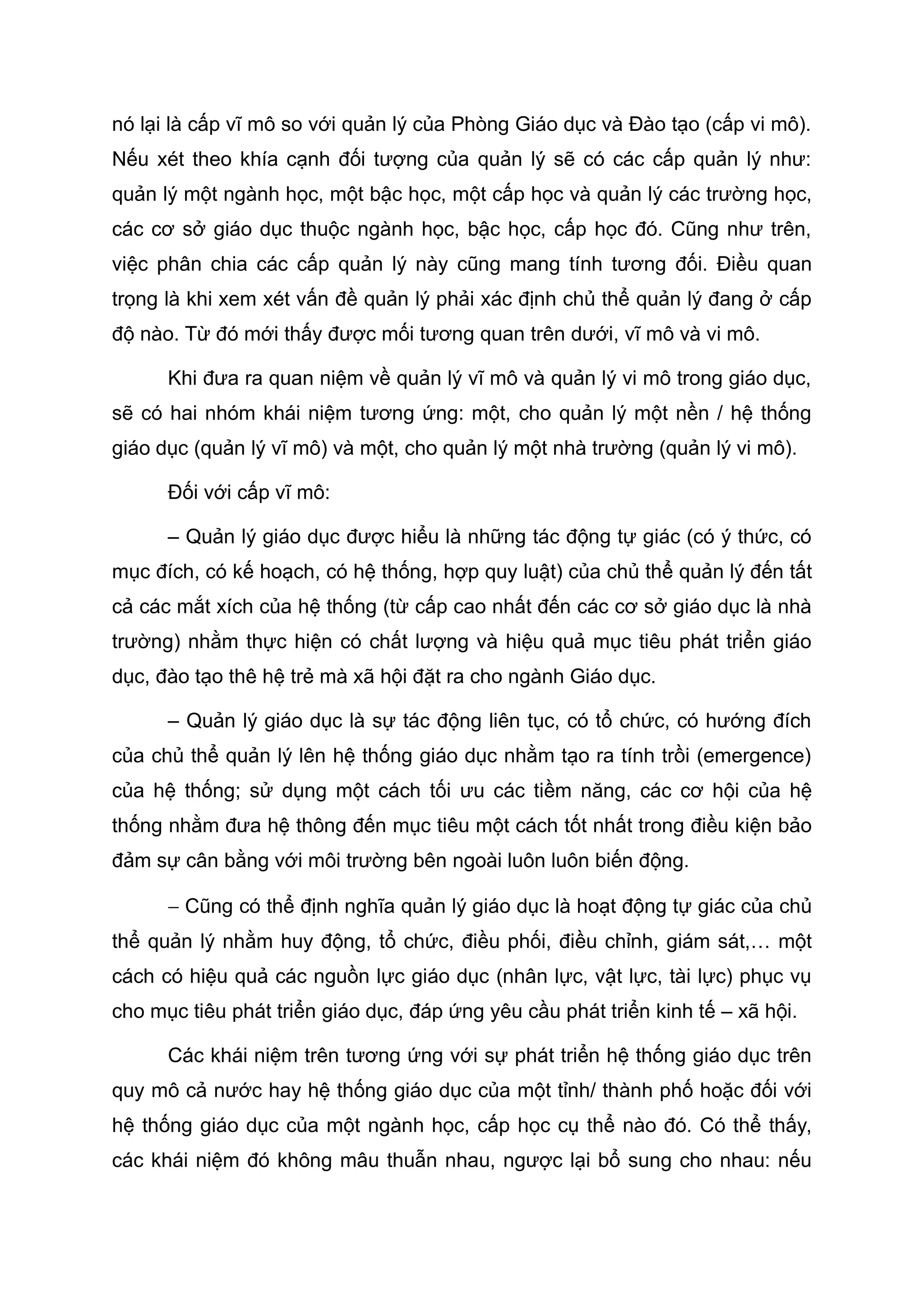 nó lại là cấp vĩ mô so với quản lý của Phòng Giáo dục và Đào tạo (cấp vi mô).
Nếu xét theo khía cạnh đối tượng của quản lý sẽ có các cấp quản lý như:
quản lý một ngành học, một bậc học, một cấp học và quản lý các trường học,
các cơ sở giáo dục thuộc ngành học, bậc học, cấp học đó. Cũng như trên,
việc phân chia các cấp quản lý này cũng mang tính tương đối. Điều quan
trọng là khi xem xét vấn đề quản lý phải xác định chủ thể quản lý đang ở cấp
độ nào. Từ đó mới thấy được mối tương quan trên dưới, vĩ mô và vi mô.
Khi đưa ra quan niệm về quản lý vĩ mô và quản lý vi mô trong giáo dục,
sẽ có hai nhóm khái niệm tương ứng: một, cho quản lý một nền / hệ thống
giáo dục (quản lý vĩ mô) và một, cho quản lý một nhà trường (quản lý vi mô).
Đối với cấp vĩ mô:
– Quản lý giáo dục được hiểu là những tác động tự giác (có ý thức, có
mục đích, có kế hoạch, có hệ thống, hợp quy luật) của chủ thể quản lý đến tất
cả các mắt xích của hệ thống (từ cấp cao nhất đến các cơ sở giáo dục là nhà
trường) nhằm thực hiện có chất lượng và hiệu quả mục tiêu phát triển giáo
dục, đào tạo thê hệ trẻ mà xã hội đặt ra cho ngành Giáo dục.
– Quản lý giáo dục là sự tác động liên tục, có tổ chức, có hướng đích
của chủ thể quản lý lên hệ thống giáo dục nhằm tạo ra tính trồi (emergence)
của hệ thống; sử dụng một cách tối ưu các tiềm năng, các cơ hội của hệ
thống nhằm đưa hệ thông đến mục tiêu một cách tốt nhất trong điều kiện bảo
đảm sự cân bằng với môi trường bên ngoài luôn luôn biến động.
− Cũng có thể định nghĩa quản lý giáo dục là hoạt động tự giác của chủ
thể quản lý nhằm huy động, tổ chức, điều phối, điều chỉnh, giám sát,… một
cách có hiệu quả các nguồn lực giáo dục (nhân lực, vật lực, tài lực) phục vụ
cho mục tiêu phát triển giáo dục, đáp ứng yêu cầu phát triển kinh tế – xã hội.
Các khái niệm trên tương ứng với sự phát triển hệ thống giáo dục trên
quy mô cả nước hay hệ thống giáo dục của một tỉnh/ thành phố hoặc đối với
hệ thống giáo dục của một ngành học, cấp học cụ thể nào đó. Có thể thấy,
các khái niệm đó không mâu thuẫn nhau, ngược lại bổ sung cho nhau: nếu
 