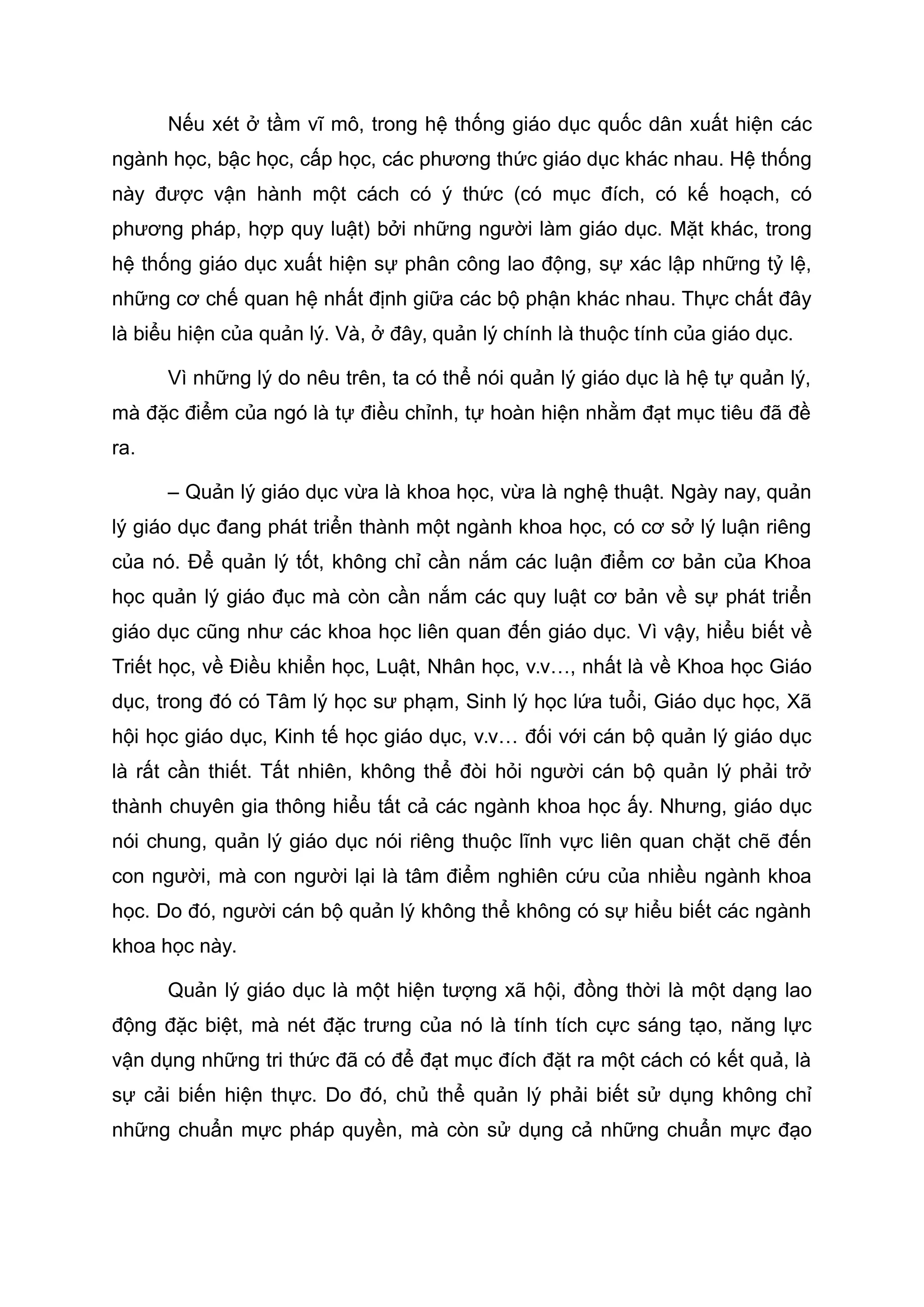 Nếu xét ở tầm vĩ mô, trong hệ thống giáo dục quốc dân xuất hiện các
ngành học, bậc học, cấp học, các phương thức giáo dục khác nhau. Hệ thống
này được vận hành một cách có ý thức (có mục đích, có kế hoạch, có
phương pháp, hợp quy luật) bởi những người làm giáo dục. Mặt khác, trong
hệ thống giáo dục xuất hiện sự phân công lao động, sự xác lập những tỷ lệ,
những cơ chế quan hệ nhất định giữa các bộ phận khác nhau. Thực chất đây
là biểu hiện của quản lý. Và, ở đây, quản lý chính là thuộc tính của giáo dục.
Vì những lý do nêu trên, ta có thể nói quản lý giáo dục là hệ tự quản lý,
mà đặc điểm của ngó là tự điều chỉnh, tự hoàn hiện nhằm đạt mục tiêu đã đề
ra.
– Quản lý giáo dục vừa là khoa học, vừa là nghệ thuật. Ngày nay, quản
lý giáo dục đang phát triển thành một ngành khoa học, có cơ sở lý luận riêng
của nó. Để quản lý tốt, không chỉ cần nắm các luận điểm cơ bản của Khoa
học quản lý giáo đục mà còn cần nắm các quy luật cơ bản về sự phát triển
giáo dục cũng như các khoa học liên quan đến giáo dục. Vì vậy, hiểu biết về
Triết học, về Điều khiển học, Luật, Nhân học, v.v…, nhất là về Khoa học Giáo
dục, trong đó có Tâm lý học sư phạm, Sinh lý học lứa tuổi, Giáo dục học, Xã
hội học giáo dục, Kinh tế học giáo dục, v.v… đối với cán bộ quản lý giáo dục
là rất cần thiết. Tất nhiên, không thể đòi hỏi người cán bộ quản lý phải trở
thành chuyên gia thông hiểu tất cả các ngành khoa học ấy. Nhưng, giáo dục
nói chung, quản lý giáo dục nói riêng thuộc lĩnh vực liên quan chặt chẽ đến
con người, mà con người lại là tâm điểm nghiên cứu của nhiều ngành khoa
học. Do đó, người cán bộ quản lý không thể không có sự hiểu biết các ngành
khoa học này.
Quản lý giáo dục là một hiện tượng xã hội, đồng thời là một dạng lao
động đặc biệt, mà nét đặc trưng của nó là tính tích cực sáng tạo, năng lực
vận dụng những tri thức đã có để đạt mục đích đặt ra một cách có kết quả, là
sự cải biến hiện thực. Do đó, chủ thể quản lý phải biết sử dụng không chỉ
những chuẩn mực pháp quyền, mà còn sử dụng cả những chuẩn mực đạo
 