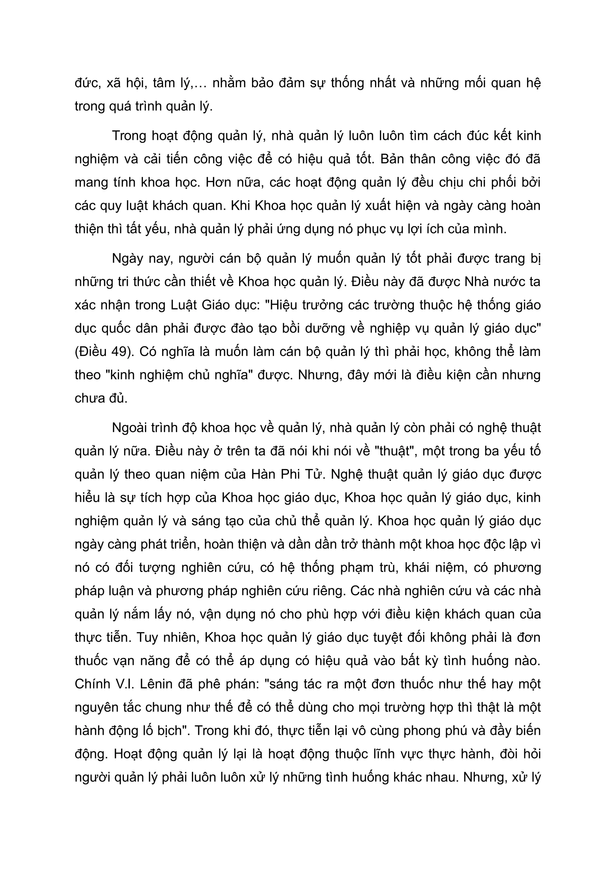 đức, xã hội, tâm lý,… nhằm bảo đảm sự thống nhất và những mối quan hệ
trong quá trình quản lý.
Trong hoạt động quản lý, nhà quản lý luôn luôn tìm cách đúc kết kinh
nghiệm và cải tiến công việc để có hiệu quả tốt. Bản thân công việc đó đã
mang tính khoa học. Hơn nữa, các hoạt động quản lý đều chịu chi phối bởi
các quy luật khách quan. Khi Khoa học quản lý xuất hiện và ngày càng hoàn
thiện thì tất yếu, nhà quản lý phải ứng dụng nó phục vụ lợi ích của mình.
Ngày nay, người cán bộ quản lý muốn quản lý tốt phải được trang bị
những tri thức cần thiết về Khoa học quản lý. Điều này đã được Nhà nước ta
xác nhận trong Luật Giáo dục: "Hiệu trưởng các trường thuộc hệ thống giáo
dục quốc dân phải được đào tạo bồi dưỡng về nghiệp vụ quản lý giáo dục"
(Điều 49). Có nghĩa là muốn làm cán bộ quản lý thì phải học, không thể làm
theo "kinh nghiệm chủ nghĩa" được. Nhưng, đây mới là điều kiện cần nhưng
chưa đủ.
Ngoài trình độ khoa học về quản lý, nhà quản lý còn phải có nghệ thuật
quản lý nữa. Điều này ở trên ta đã nói khi nói về "thuật", một trong ba yếu tố
quản lý theo quan niệm của Hàn Phi Tử. Nghệ thuật quản lý giáo dục được
hiểu là sự tích hợp của Khoa học giáo dục, Khoa học quản lý giáo dục, kinh
nghiệm quản lý và sáng tạo của chủ thể quản lý. Khoa học quản lý giáo dục
ngày càng phát triển, hoàn thiện và dần dần trở thành một khoa học độc lập vì
nó có đối tượng nghiên cứu, có hệ thống phạm trù, khái niệm, có phương
pháp luận và phương pháp nghiên cứu riêng. Các nhà nghiên cứu và các nhà
quản lý nắm lấy nó, vận dụng nó cho phù hợp với điều kiện khách quan của
thực tiễn. Tuy nhiên, Khoa học quản lý giáo dục tuyệt đối không phải là đơn
thuốc vạn năng để có thể áp dụng có hiệu quả vào bất kỳ tình huống nào.
Chính V.I. Lênin đã phê phán: "sáng tác ra một đơn thuốc như thế hay một
nguyên tắc chung như thế để có thể dùng cho mọi trường hợp thì thật là một
hành động lố bịch". Trong khi đó, thực tiễn lại vô cùng phong phú và đầy biến
động. Hoạt động quản lý lại là hoạt động thuộc lĩnh vực thực hành, đòi hỏi
người quản lý phải luôn luôn xử lý những tình huống khác nhau. Nhưng, xử lý
 