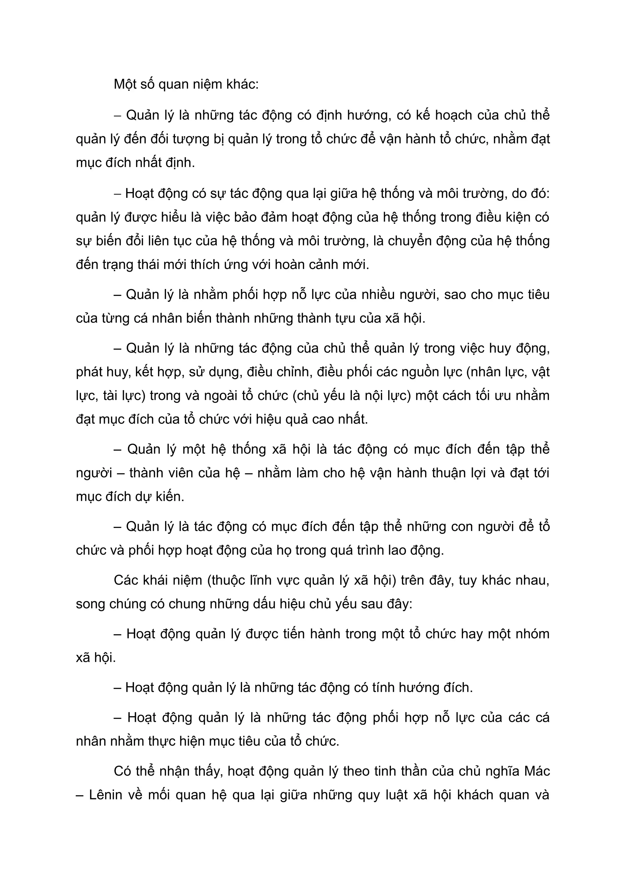 Một số quan niệm khác:
− Quản lý là những tác động có định hướng, có kế hoạch của chủ thể
quản lý đến đối tượng bị quản lý trong tổ chức để vận hành tổ chức, nhằm đạt
mục đích nhất định.
− Hoạt động có sự tác động qua lại giữa hệ thống và môi trường, do đó:
quản lý được hiểu là việc bảo đảm hoạt động của hệ thống trong điều kiện có
sự biến đổi liên tục của hệ thống và môi trường, là chuyển động của hệ thống
đến trạng thái mới thích ứng với hoàn cảnh mới.
– Quản lý là nhằm phối hợp nỗ lực của nhiều người, sao cho mục tiêu
của từng cá nhân biến thành những thành tựu của xã hội.
– Quản lý là những tác động của chủ thể quản lý trong việc huy động,
phát huy, kết hợp, sử dụng, điều chỉnh, điều phối các nguồn lực (nhân lực, vật
lực, tài lực) trong và ngoài tổ chức (chủ yếu là nội lực) một cách tối ưu nhằm
đạt mục đích của tổ chức với hiệu quả cao nhất.
– Quản lý một hệ thống xã hội là tác động có mục đích đến tập thể
người – thành viên của hệ – nhằm làm cho hệ vận hành thuận lợi và đạt tới
mục đích dự kiến.
– Quản lý là tác động có mục đích đến tập thể những con người để tổ
chức và phối hợp hoạt động của họ trong quá trình lao động.
Các khái niệm (thuộc lĩnh vực quản lý xã hội) trên đây, tuy khác nhau,
song chúng có chung những dấu hiệu chủ yếu sau đây:
– Hoạt động quản lý được tiến hành trong một tổ chức hay một nhóm
xã hội.
– Hoạt động quản lý là những tác động có tính hướng đích.
– Hoạt động quản lý là những tác động phối hợp nỗ lực của các cá
nhân nhằm thực hiện mục tiêu của tổ chức.
Có thể nhận thấy, hoạt động quản lý theo tinh thần của chủ nghĩa Mác
– Lênin về mối quan hệ qua lại giữa những quy luật xã hội khách quan và
 