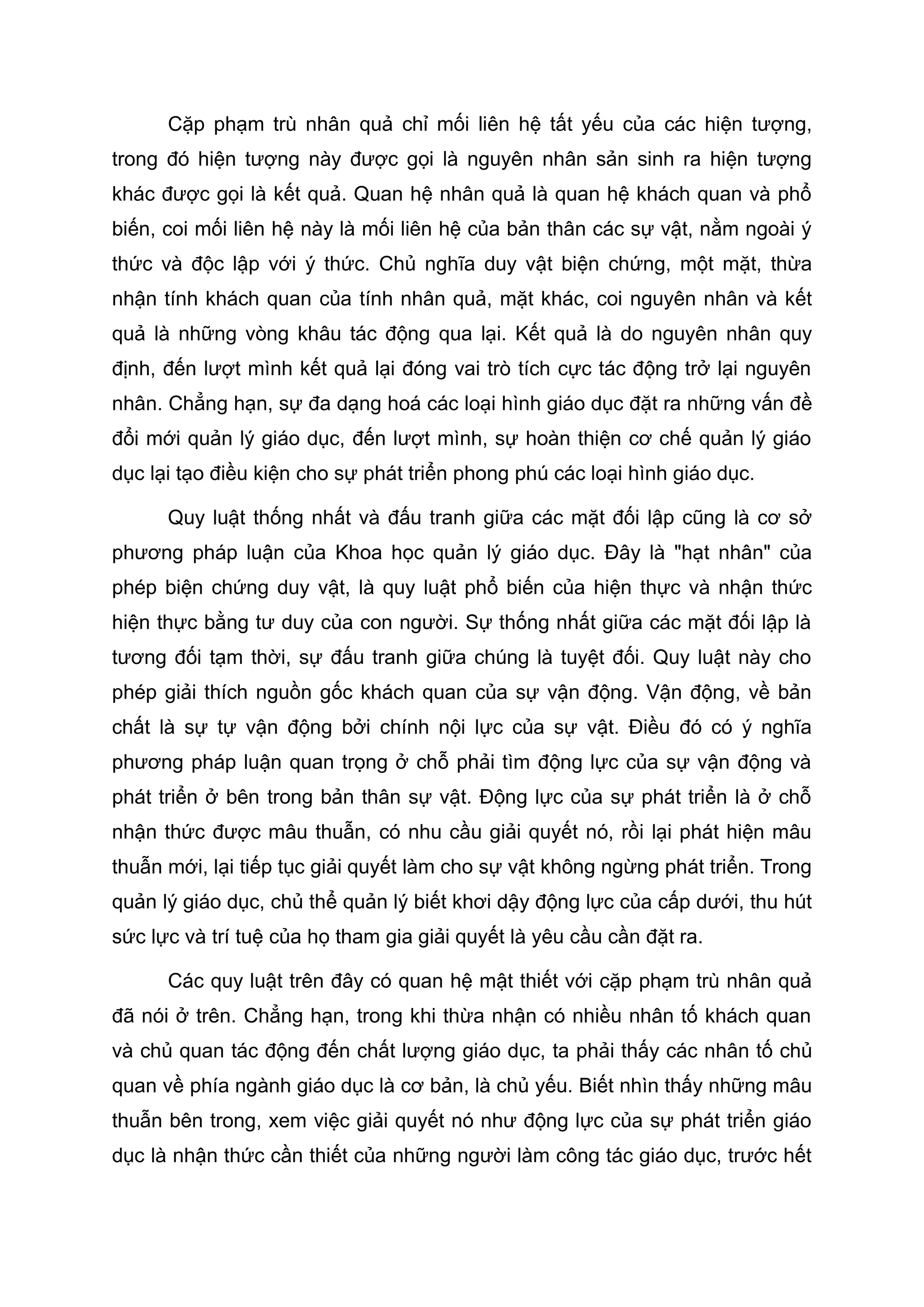Cặp phạm trù nhân quả chỉ mối liên hệ tất yếu của các hiện tượng,
trong đó hiện tượng này được gọi là nguyên nhân sản sinh ra hiện tượng
khác được gọi là kết quả. Quan hệ nhân quả là quan hệ khách quan và phổ
biến, coi mối liên hệ này là mối liên hệ của bản thân các sự vật, nằm ngoài ý
thức và độc lập với ý thức. Chủ nghĩa duy vật biện chứng, một mặt, thừa
nhận tính khách quan của tính nhân quả, mặt khác, coi nguyên nhân và kết
quả là những vòng khâu tác động qua lại. Kết quả là do nguyên nhân quy
định, đến lượt mình kết quả lại đóng vai trò tích cực tác động trở lại nguyên
nhân. Chẳng hạn, sự đa dạng hoá các loại hình giáo dục đặt ra những vấn đề
đổi mới quản lý giáo dục, đến lượt mình, sự hoàn thiện cơ chế quản lý giáo
dục lại tạo điều kiện cho sự phát triển phong phú các loại hình giáo dục.
Quy luật thống nhất và đấu tranh giữa các mặt đối lập cũng là cơ sở
phương pháp luận của Khoa học quản lý giáo dục. Đây là "hạt nhân" của
phép biện chứng duy vật, là quy luật phổ biến của hiện thực và nhận thức
hiện thực bằng tư duy của con người. Sự thống nhất giữa các mặt đối lập là
tương đối tạm thời, sự đấu tranh giữa chúng là tuyệt đối. Quy luật này cho
phép giải thích nguồn gốc khách quan của sự vận động. Vận động, về bản
chất là sự tự vận động bởi chính nội lực của sự vật. Điều đó có ý nghĩa
phương pháp luận quan trọng ở chỗ phải tìm động lực của sự vận động và
phát triển ở bên trong bản thân sự vật. Động lực của sự phát triển là ở chỗ
nhận thức được mâu thuẫn, có nhu cầu giải quyết nó, rồi lại phát hiện mâu
thuẫn mới, lại tiếp tục giải quyết làm cho sự vật không ngừng phát triển. Trong
quản lý giáo dục, chủ thể quản lý biết khơi dậy động lực của cấp dưới, thu hút
sức lực và trí tuệ của họ tham gia giải quyết là yêu cầu cần đặt ra.
Các quy luật trên đây có quan hệ mật thiết với cặp phạm trù nhân quả
đã nói ở trên. Chẳng hạn, trong khi thừa nhận có nhiều nhân tố khách quan
và chủ quan tác động đến chất lượng giáo dục, ta phải thấy các nhân tố chủ
quan về phía ngành giáo dục là cơ bản, là chủ yếu. Biết nhìn thấy những mâu
thuẫn bên trong, xem việc giải quyết nó như động lực của sự phát triển giáo
dục là nhận thức cần thiết của những người làm công tác giáo dục, trước hết
 